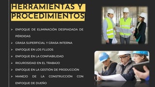➢ ENFOQUE DE ELIMINACIÓN DESPIADADA DE
PÉRDIDAS
➢ GRASA SUPERFICIAL Y GRASA INTERNA
➢ ENFOQUE EN LOS FLUJOS
➢ ENFOQUE EN LA CONFIABILIDAD
➢ RIGUROSIDAD EN EL TRABAJO
➢ ENFOQUE EN LA GESTIÓN DE PRODUCCIÓN
➢ MANEJO DE LA CONSTRUCCIÓN CON
ENFOQUE DE DUEÑO
HERRAMIENTAS Y
PROCEDIMIENTOS
 