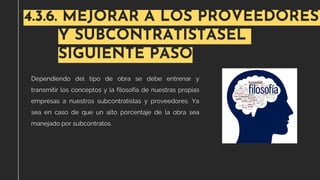 4.3.6. MEJORAR A LOS PROVEEDORES
Y SUBCONTRATISTASEL
SIGUIENTE PASO
Dependiendo del tipo de obra se debe entrenar y
transmitir los conceptos y la filosofía de nuestras propias
empresas a nuestros subcontratistas y proveedores. Ya
sea en caso de que un alto porcentaje de la obra sea
manejado por subcontratos.
 