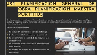 4.2.1. PLANIFICACIÓN GENERAL DE
OBRA: PLANIFICACIÓN MAESTRA
POR HITOS
El esfuerzo realizado para lograr dicha planificación es grande, ya que se plantea toda la obra, lo que nos obliga en
analizar y programar un gran número de actividades, ver su correlación, determinar la compatibilidad en el uso de
recursos, equipos, etc.
Pasos que se recomiendan:
1. Se calcularán los metrados por tipo de trabajo
2. Se determinará la tecnología que se empleará
3. Se determinará la cantidad de recursos por
unidad básica
4. Se procederá a realizar el cálculo de duración de
cada actividad
5. Se ajustará en número de unidades basicas de
producción
 