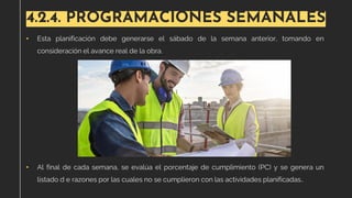 4.2.4. PROGRAMACIONES SEMANALES
• Esta planificación debe generarse el sábado de la semana anterior, tomando en
consideración el avance real de la obra.
• Al final de cada semana, se evalúa el porcentaje de cumplimiento (PC) y se genera un
listado d e razones por las cuales no se cumplieron con las actividades planificadas..
 