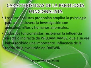 • Los funcionalistas proponían ampliar la psicología
  para que incluyera la investigación con
  animales, niños y humanos anormales.
• Todos los funcionalistas recibieron la influencia
  directa o indirecta de WILLIAM JAMES, que a su vez
  había recibido una importante influencia de la
  teoría de la evolución de DARWIN.


                  (Hergenhahn.2011.P:351)
 