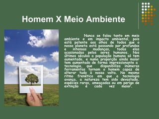 Homem X Meio Ambiente Nunca se falou tanto em meio ambiente e em impacto ambiental, pois está patente aos olhos de todos que o nosso planeta está passando por profundas e intensas mudanças, todas elas ocasionadas pelos seres humanos. Nos últimos séculos a população humana só tem aumentado, e numa proporção ainda maior tem aumentado de forma impressionante a  tecnologia, que  disponibiliza inúmeras ferramentas tornam o homem capaz de alterar tudo à nossa volta. No mesmo ritmo frenético em que a tecnologia avança, a natureza tem sido devastada. espécies raras, ameaçadas ou em perigo de extinção é cada vez maior.  