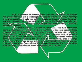   Hoje, os governos de diversos países, com apoio de inúmeras instituições não governamentais e com a colaboração de cidadãos comuns têm feito a diferença em muitos aspectos. É cada vez maior a criação de áreas protegidas (como por exemplo, Unidades de Conservação e Corredores Ecológicos), que são uma tentativa de conservar ambientes naturais por seu valor biológico, científico, econômico e estético.  As sociedades urbanas e industriais estão cada vez mais conscientes sobre a necessidade de reduzir, reciclar e reutilizar o lixo, pois assim podemos prolongar mais a disponibilidade de muitos recursos naturais não renováveis (especialmente o petróleo, o gás natural e alguns minerais) para as próximas gerações. Está cada vez mais claro para todos que o ecossistema humano (em particular o urbano-industrial) tem que alcançar um equilíbrio, onde o balanço entre o que entra e o que sai das cidades deve ser baseado em fontes renováveis. A busca crescente por fontes alternativas de energia renovável (i.e. energia eólica e solar) é um exemplo claro de nossa preocupação com o  planeta.  