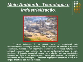 Meio Ambiente, Tecnologia e Industrialização. O setor industrial é, em grande parte, o responsável pelo desenvolvimento tecnológico mundial, com o objetivo de atender o mercado consumidor. Também é um importante consumidor de recursos naturais e o principal causador das emissões de cargas contaminantes para o meio ambiente. O impacto ambiental começa na produção, que usa quantidades enormes de água e matérias-primas, passa pelo consumo de energia e desemboca no lixo tecnológico. O descarte inapropriado contamina o solo e os lençóis freáticos com metais tóxicos. 
