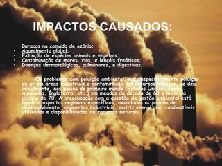 IMPACTOS CAUSADOS: Buracos na camada de ozônio; Aquecimento global; Extinção de espécies animais e vegetais; Contaminação de mares. rios, e lençóis freáticos;  Doenças dermatológicas, pulmonares, e digestivas; Os problemas com poluição ambiental, mais especificamente poluição do ar em áreas industriais e contaminação dos recursos hídricos, se deu, inicialmente, nos países do primeiro mundo (Estados Unidos, Japão, Alemanha, Inglaterra, etc.) em meados da década de 60 e início da década de 70. A preocupação com a questão da gestão ambiental está ligada a aspectos regionais específicos, associados a: padrão de desenvolvimento, segmentos industriais, matriz energética, combustíveis utilizados e disponibilidades de recursos naturais.  