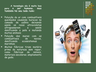 A tecnologia ela é muito boa para  o ser humano, mas também há seu lado ruim: Poluição do ar com combustíveis queimados causando buracos na camada de ozônio deixando assim os raios ultravioletas ultrapassarem e assim danificando a pele e matando muitos animais; Poluição dos mares com os combustíveis de navios, danificando ecossistemas  marinhos; Muitas fábricas tiram matéria prima da natureza sem repor, como fábricas de móveis, materiais escolares; ampliamento de gado; 