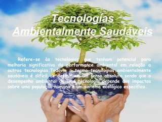 Tecnologias Ambientalmente Saudáveis   Refere-se às tecnologias que tenham potencial para melhoria significativa da performance ambiental em relação a outras tecnologias.Todavia o termo tecnologias ambientalmente saudáveis é difícil de definir em um senso absoluto sendo que o desempenho ambiental de uma tecnologia depende dos impactos sobre uma população humana e um sistema ecológico específico.  