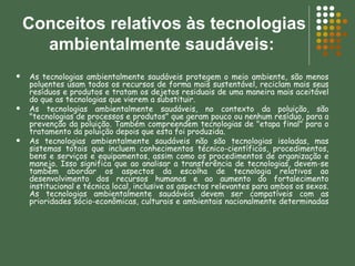 Conceitos relativos às tecnologias ambientalmente saudáveis:  As tecnologias ambientalmente saudáveis protegem o meio ambiente, são menos poluentes usam todos os recursos de forma mais sustentável, reciclam mais seus resíduos e produtos e tratam os dejetos residuais de uma maneira mais aceitável do que as tecnologias que vierem a substituir.  As tecnologias ambientalmente saudáveis, no contexto da poluição, são "tecnologias de processos e produtos" que geram pouco ou nenhum resíduo, para a prevenção da poluição. Também compreendem tecnologias de "etapa final" para o tratamento da poluição depois que esta foi produzida.  As tecnologias ambientalmente saudáveis não são tecnologias isoladas, mas sistemas totais que incluem conhecimentos técnico-científicos, procedimentos, bens e serviços e equipamentos, assim como os procedimentos de organização e manejo. Isso significa que ao analisar a transferência de tecnologias, devem-se também abordar os aspectos da escolha de tecnologia relativos ao desenvolvimento dos recursos humanos e ao aumento do fortalecimento institucional e técnica local, inclusive os aspectos relevantes para ambos os sexos. As tecnologias ambientalmente saudáveis devem ser compatíveis com as prioridades sócio-econômicas, culturais e ambientais nacionalmente determinadas  
