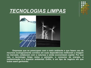 TECNOLOGIAS LIMPAS Empresas que se preocupam com o meio ambiente e que fazem uso de recursos ecologicamente corretos em suas dependências melhoram a imagem no mercado, colaboram com a natureza e ainda economizam capital. Por sua vez, a tecnologia limpa reduz a poluição, o consumo de energia, a contaminação e o impacto ambiental. Enfim, é um tipo de negócio em que todos saem ganhando.  