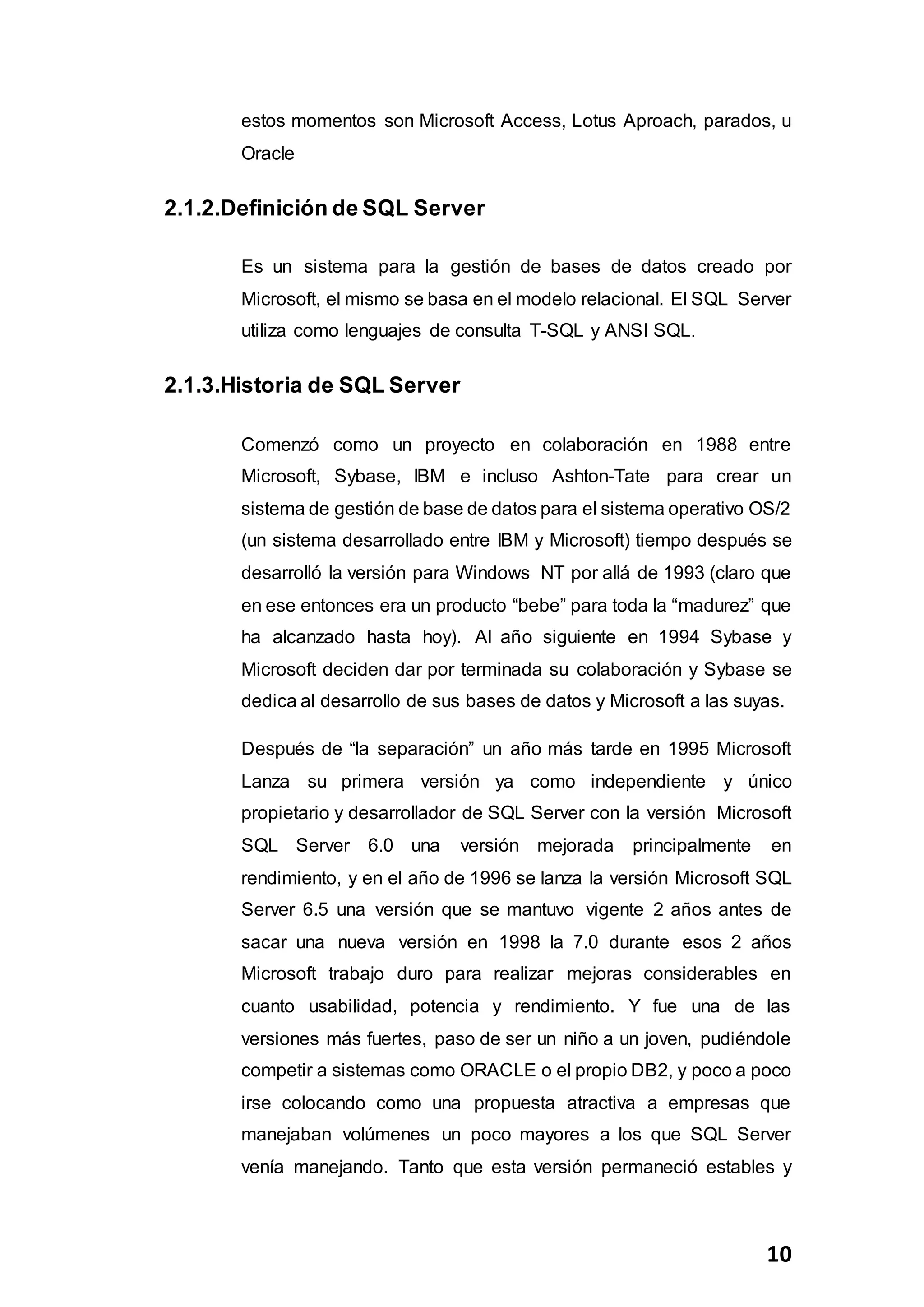 10
estos momentos son Microsoft Access, Lotus Aproach, parados, u
Oracle
2.1.2.Definición de SQL Server
Es un sistema para la gestión de bases de datos creado por
Microsoft, el mismo se basa en el modelo relacional. El SQL Server
utiliza como lenguajes de consulta T-SQL y ANSI SQL.
2.1.3.Historia de SQL Server
Comenzó como un proyecto en colaboración en 1988 entre
Microsoft, Sybase, IBM e incluso Ashton-Tate para crear un
sistema de gestión de base de datos para el sistema operativo OS/2
(un sistema desarrollado entre IBM y Microsoft) tiempo después se
desarrolló la versión para Windows NT por allá de 1993 (claro que
en ese entonces era un producto “bebe” para toda la “madurez” que
ha alcanzado hasta hoy). Al año siguiente en 1994 Sybase y
Microsoft deciden dar por terminada su colaboración y Sybase se
dedica al desarrollo de sus bases de datos y Microsoft a las suyas.
Después de “la separación” un año más tarde en 1995 Microsoft
Lanza su primera versión ya como independiente y único
propietario y desarrollador de SQL Server con la versión Microsoft
SQL Server 6.0 una versión mejorada principalmente en
rendimiento, y en el año de 1996 se lanza la versión Microsoft SQL
Server 6.5 una versión que se mantuvo vigente 2 años antes de
sacar una nueva versión en 1998 la 7.0 durante esos 2 años
Microsoft trabajo duro para realizar mejoras considerables en
cuanto usabilidad, potencia y rendimiento. Y fue una de las
versiones más fuertes, paso de ser un niño a un joven, pudiéndole
competir a sistemas como ORACLE o el propio DB2, y poco a poco
irse colocando como una propuesta atractiva a empresas que
manejaban volúmenes un poco mayores a los que SQL Server
venía manejando. Tanto que esta versión permaneció estables y
 