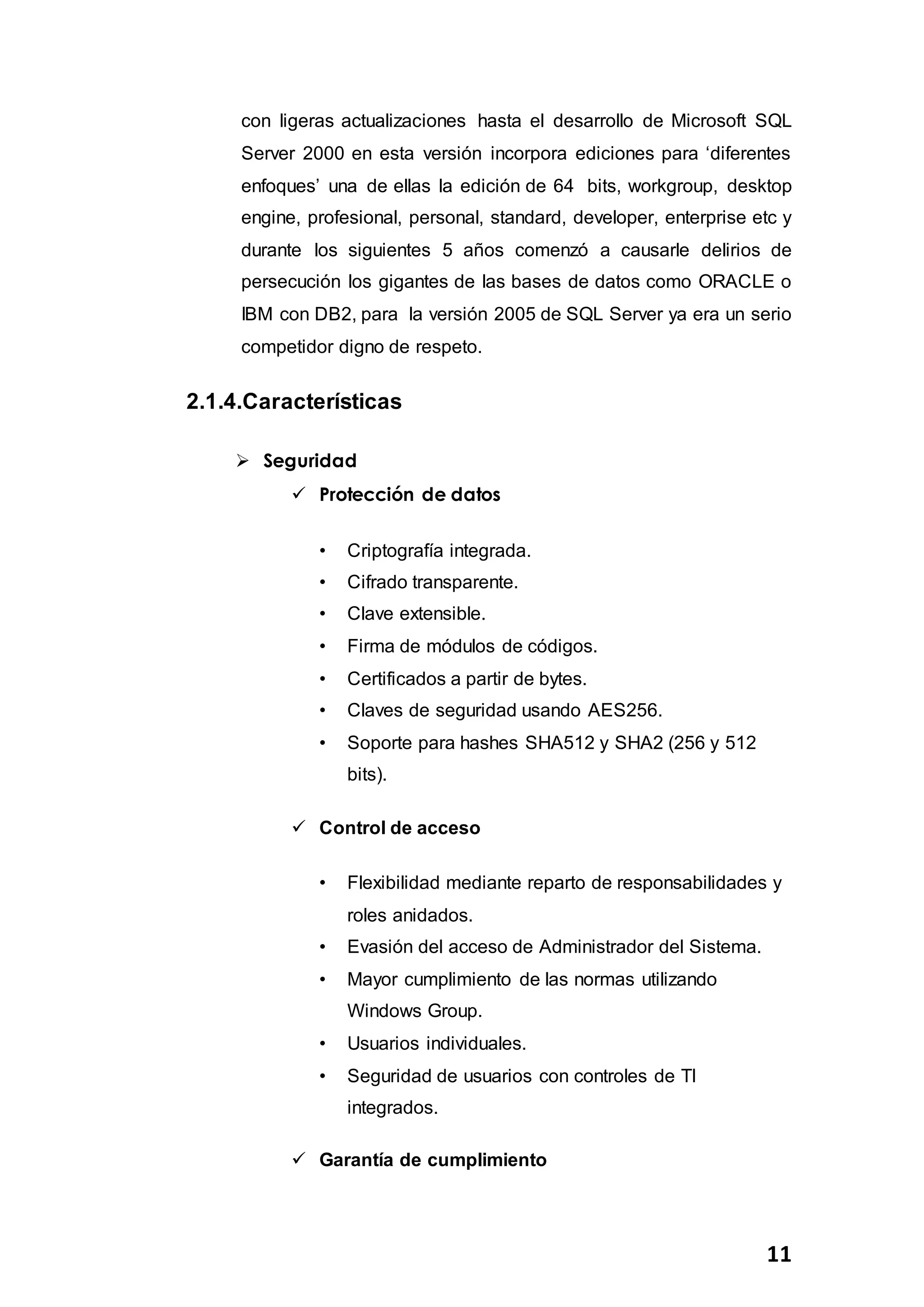 11
con ligeras actualizaciones hasta el desarrollo de Microsoft SQL
Server 2000 en esta versión incorpora ediciones para ‘diferentes
enfoques’ una de ellas la edición de 64 bits, workgroup, desktop
engine, profesional, personal, standard, developer, enterprise etc y
durante los siguientes 5 años comenzó a causarle delirios de
persecución los gigantes de las bases de datos como ORACLE o
IBM con DB2, para la versión 2005 de SQL Server ya era un serio
competidor digno de respeto.
2.1.4.Características
 Seguridad
 Protección de datos
• Criptografía integrada.
• Cifrado transparente.
• Clave extensible.
• Firma de módulos de códigos.
• Certificados a partir de bytes.
• Claves de seguridad usando AES256.
• Soporte para hashes SHA512 y SHA2 (256 y 512
bits).
 Control de acceso
• Flexibilidad mediante reparto de responsabilidades y
roles anidados.
• Evasión del acceso de Administrador del Sistema.
• Mayor cumplimiento de las normas utilizando
Windows Group.
• Usuarios individuales.
• Seguridad de usuarios con controles de TI
integrados.
 Garantía de cumplimiento
 