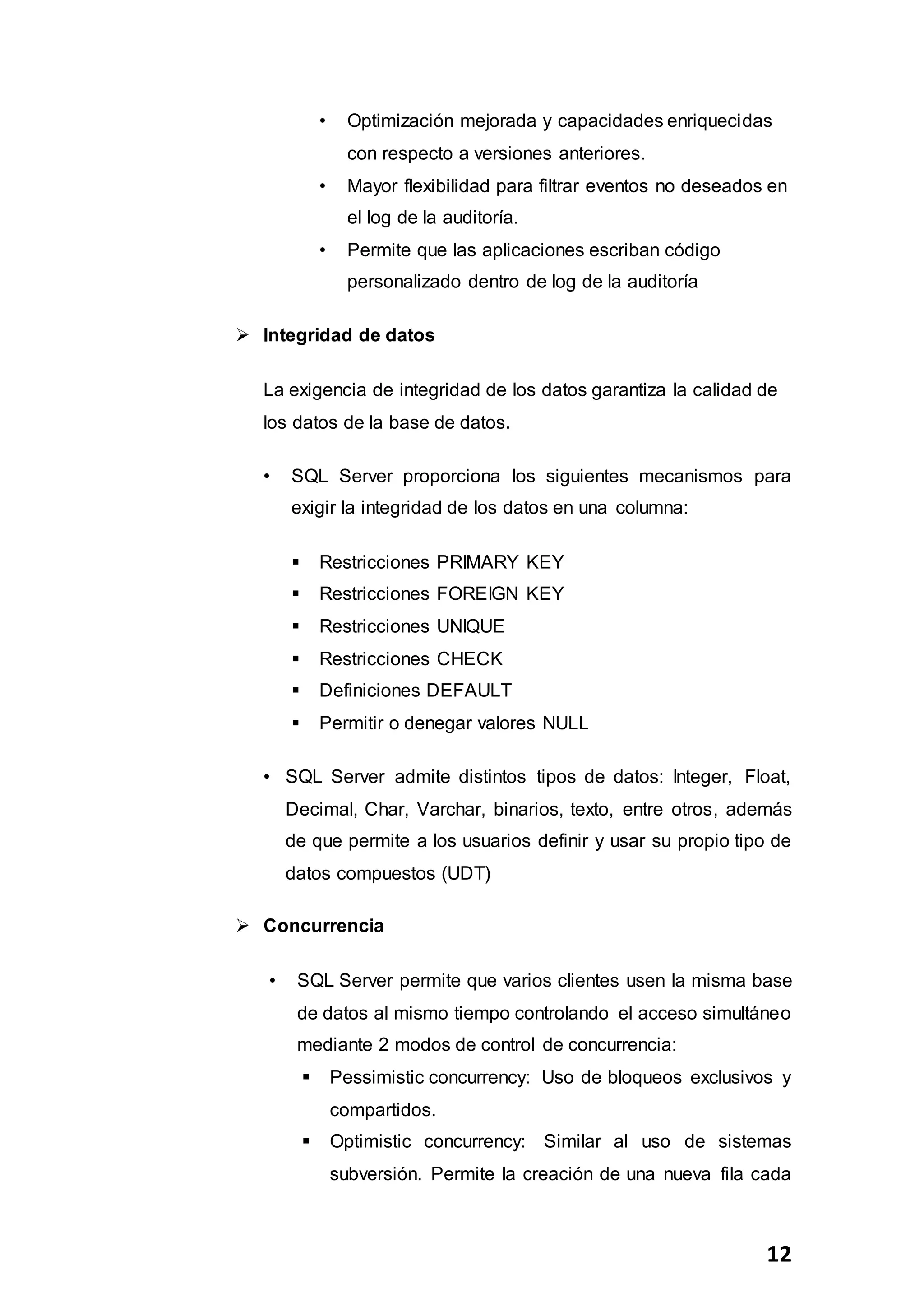 12
• Optimización mejorada y capacidades enriquecidas
con respecto a versiones anteriores.
• Mayor flexibilidad para filtrar eventos no deseados en
el log de la auditoría.
• Permite que las aplicaciones escriban código
personalizado dentro de log de la auditoría
 Integridad de datos
La exigencia de integridad de los datos garantiza la calidad de
los datos de la base de datos.
• SQL Server proporciona los siguientes mecanismos para
exigir la integridad de los datos en una columna:
 Restricciones PRIMARY KEY
 Restricciones FOREIGN KEY
 Restricciones UNIQUE
 Restricciones CHECK
 Definiciones DEFAULT
 Permitir o denegar valores NULL
• SQL Server admite distintos tipos de datos: Integer, Float,
Decimal, Char, Varchar, binarios, texto, entre otros, además
de que permite a los usuarios definir y usar su propio tipo de
datos compuestos (UDT)
 Concurrencia
• SQL Server permite que varios clientes usen la misma base
de datos al mismo tiempo controlando el acceso simultáneo
mediante 2 modos de control de concurrencia:
 Pessimistic concurrency: Uso de bloqueos exclusivos y
compartidos.
 Optimistic concurrency: Similar al uso de sistemas
subversión. Permite la creación de una nueva fila cada
 
