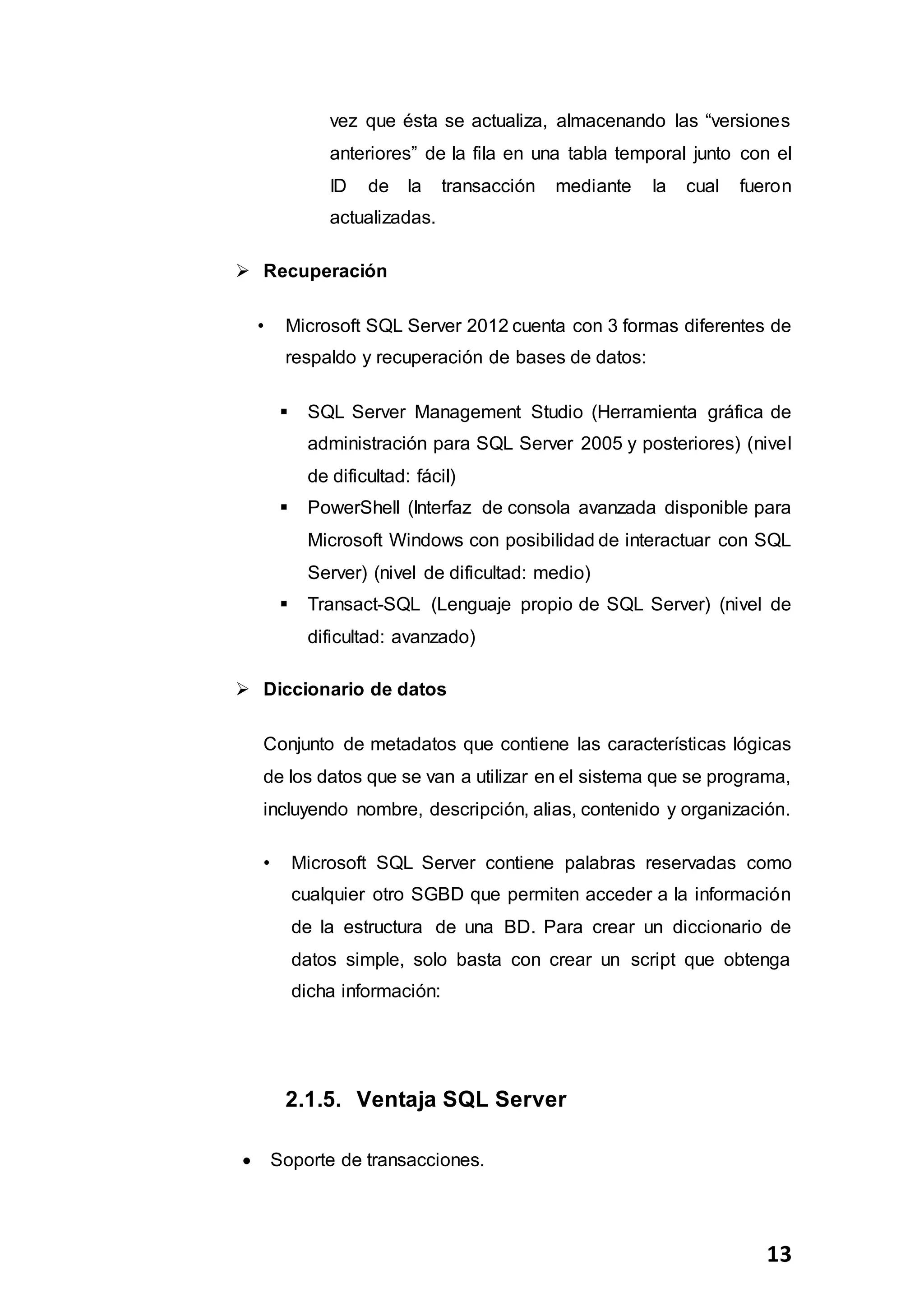 13
vez que ésta se actualiza, almacenando las “versiones
anteriores” de la fila en una tabla temporal junto con el
ID de la transacción mediante la cual fueron
actualizadas.
 Recuperación
• Microsoft SQL Server 2012 cuenta con 3 formas diferentes de
respaldo y recuperación de bases de datos:
 SQL Server Management Studio (Herramienta gráfica de
administración para SQL Server 2005 y posteriores) (nivel
de dificultad: fácil)
 PowerShell (Interfaz de consola avanzada disponible para
Microsoft Windows con posibilidad de interactuar con SQL
Server) (nivel de dificultad: medio)
 Transact-SQL (Lenguaje propio de SQL Server) (nivel de
dificultad: avanzado)
 Diccionario de datos
Conjunto de metadatos que contiene las características lógicas
de los datos que se van a utilizar en el sistema que se programa,
incluyendo nombre, descripción, alias, contenido y organización.
• Microsoft SQL Server contiene palabras reservadas como
cualquier otro SGBD que permiten acceder a la información
de la estructura de una BD. Para crear un diccionario de
datos simple, solo basta con crear un script que obtenga
dicha información:
2.1.5. Ventaja SQL Server
 Soporte de transacciones.
 