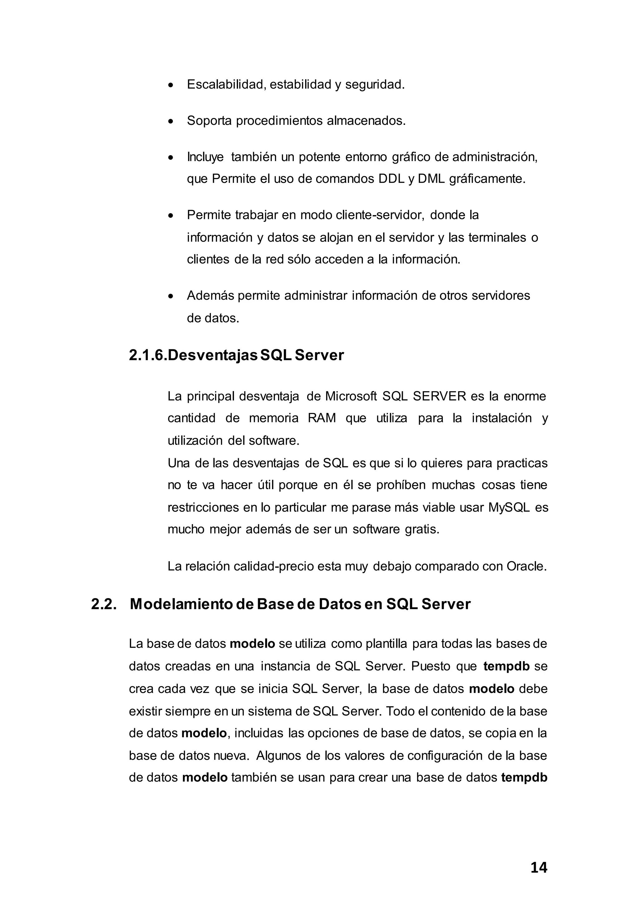 14
 Escalabilidad, estabilidad y seguridad.
 Soporta procedimientos almacenados.
 Incluye también un potente entorno gráfico de administración,
que Permite el uso de comandos DDL y DML gráficamente.
 Permite trabajar en modo cliente-servidor, donde la
información y datos se alojan en el servidor y las terminales o
clientes de la red sólo acceden a la información.
 Además permite administrar información de otros servidores
de datos.
2.1.6.DesventajasSQL Server
La principal desventaja de Microsoft SQL SERVER es la enorme
cantidad de memoria RAM que utiliza para la instalación y
utilización del software.
Una de las desventajas de SQL es que si lo quieres para practicas
no te va hacer útil porque en él se prohíben muchas cosas tiene
restricciones en lo particular me parase más viable usar MySQL es
mucho mejor además de ser un software gratis.
La relación calidad-precio esta muy debajo comparado con Oracle.
2.2. Modelamiento de Base de Datos en SQL Server
La base de datos modelo se utiliza como plantilla para todas las bases de
datos creadas en una instancia de SQL Server. Puesto que tempdb se
crea cada vez que se inicia SQL Server, la base de datos modelo debe
existir siempre en un sistema de SQL Server. Todo el contenido de la base
de datos modelo, incluidas las opciones de base de datos, se copia en la
base de datos nueva. Algunos de los valores de configuración de la base
de datos modelo también se usan para crear una base de datos tempdb
 