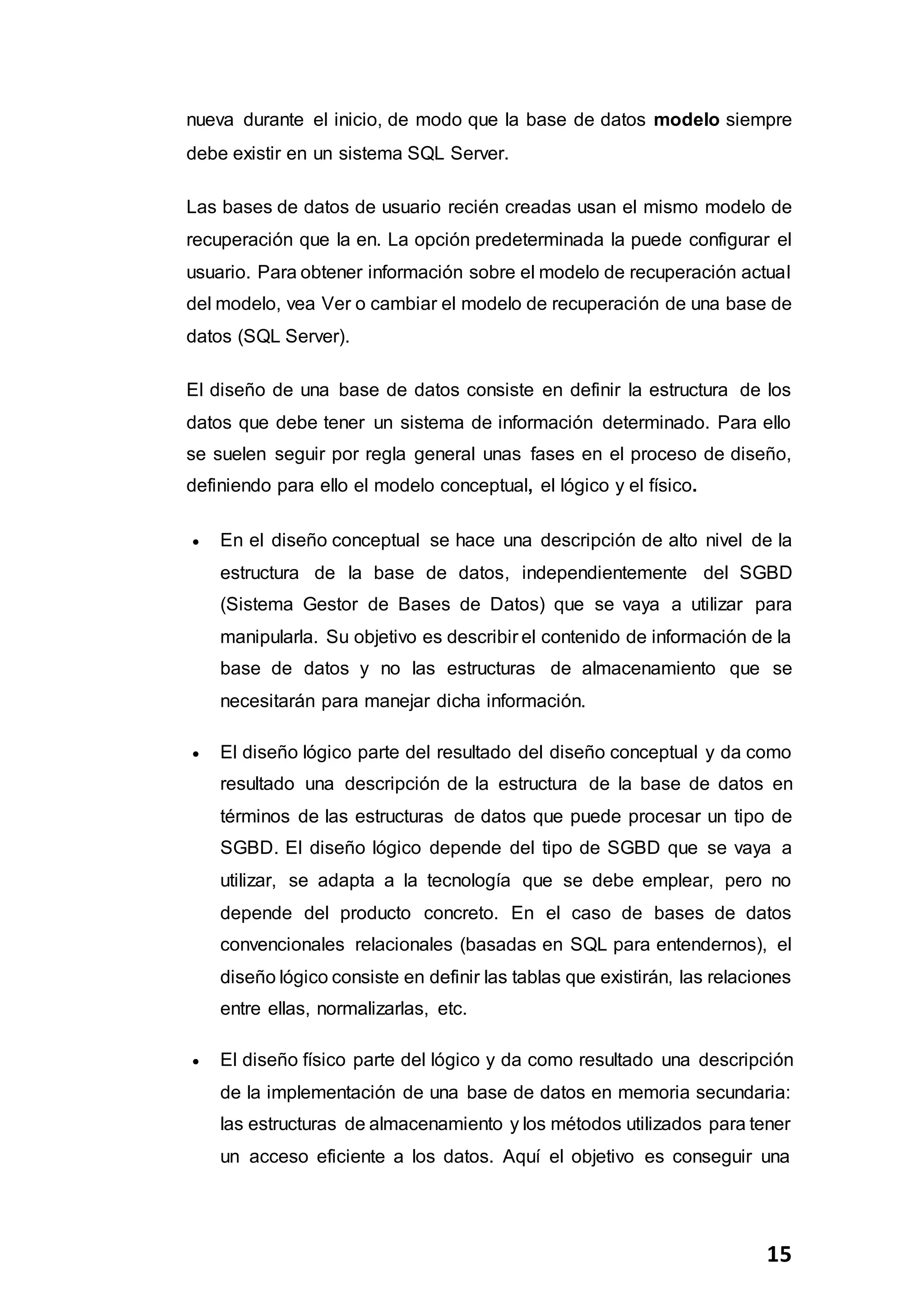 15
nueva durante el inicio, de modo que la base de datos modelo siempre
debe existir en un sistema SQL Server.
Las bases de datos de usuario recién creadas usan el mismo modelo de
recuperación que la en. La opción predeterminada la puede configurar el
usuario. Para obtener información sobre el modelo de recuperación actual
del modelo, vea Ver o cambiar el modelo de recuperación de una base de
datos (SQL Server).
El diseño de una base de datos consiste en definir la estructura de los
datos que debe tener un sistema de información determinado. Para ello
se suelen seguir por regla general unas fases en el proceso de diseño,
definiendo para ello el modelo conceptual, el lógico y el físico.
 En el diseño conceptual se hace una descripción de alto nivel de la
estructura de la base de datos, independientemente del SGBD
(Sistema Gestor de Bases de Datos) que se vaya a utilizar para
manipularla. Su objetivo es describir el contenido de información de la
base de datos y no las estructuras de almacenamiento que se
necesitarán para manejar dicha información.
 El diseño lógico parte del resultado del diseño conceptual y da como
resultado una descripción de la estructura de la base de datos en
términos de las estructuras de datos que puede procesar un tipo de
SGBD. El diseño lógico depende del tipo de SGBD que se vaya a
utilizar, se adapta a la tecnología que se debe emplear, pero no
depende del producto concreto. En el caso de bases de datos
convencionales relacionales (basadas en SQL para entendernos), el
diseño lógico consiste en definir las tablas que existirán, las relaciones
entre ellas, normalizarlas, etc.
 El diseño físico parte del lógico y da como resultado una descripción
de la implementación de una base de datos en memoria secundaria:
las estructuras de almacenamiento y los métodos utilizados para tener
un acceso eficiente a los datos. Aquí el objetivo es conseguir una
 