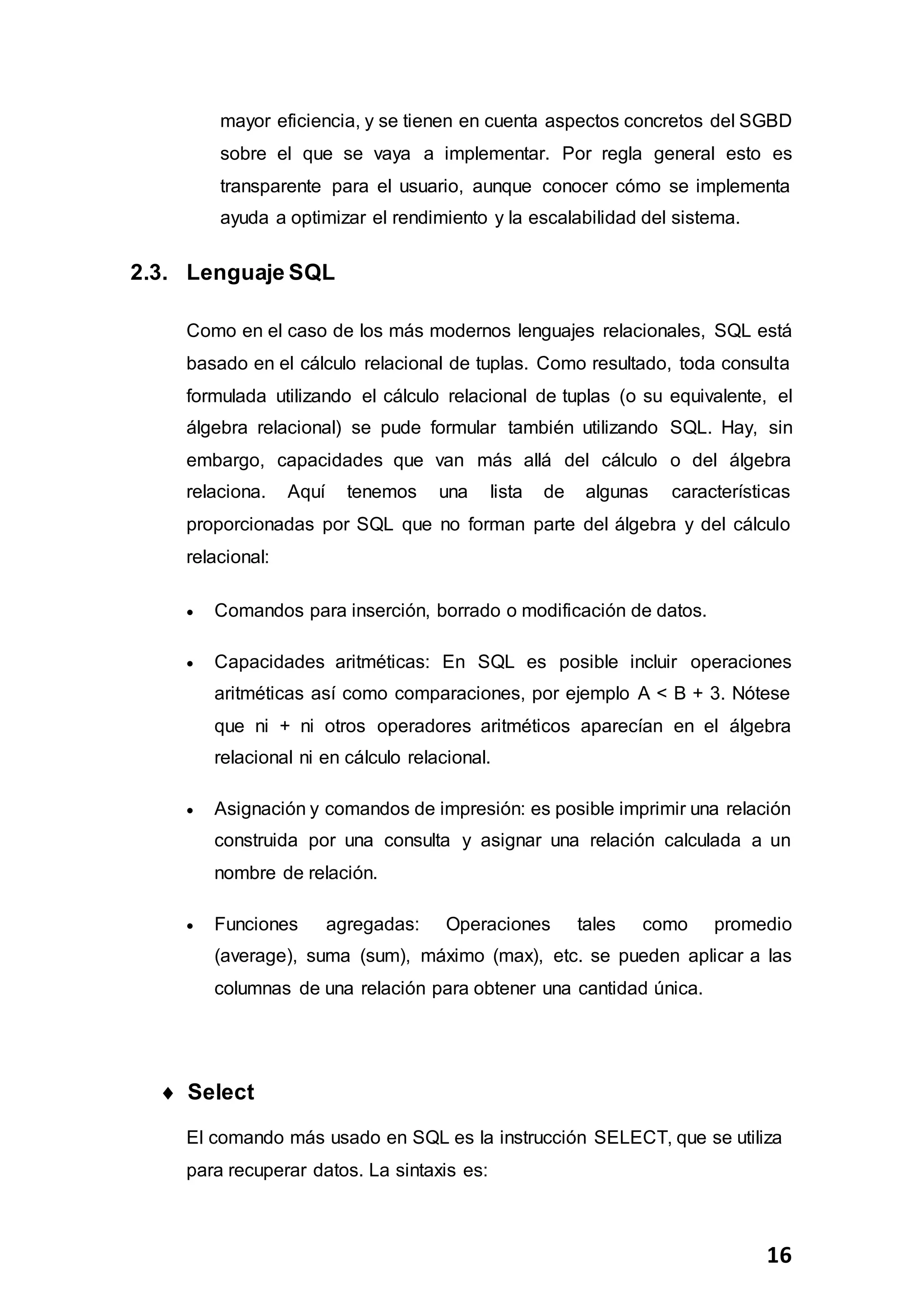 16
mayor eficiencia, y se tienen en cuenta aspectos concretos del SGBD
sobre el que se vaya a implementar. Por regla general esto es
transparente para el usuario, aunque conocer cómo se implementa
ayuda a optimizar el rendimiento y la escalabilidad del sistema.
2.3. Lenguaje SQL
Como en el caso de los más modernos lenguajes relacionales, SQL está
basado en el cálculo relacional de tuplas. Como resultado, toda consulta
formulada utilizando el cálculo relacional de tuplas (o su equivalente, el
álgebra relacional) se pude formular también utilizando SQL. Hay, sin
embargo, capacidades que van más allá del cálculo o del álgebra
relaciona. Aquí tenemos una lista de algunas características
proporcionadas por SQL que no forman parte del álgebra y del cálculo
relacional:
 Comandos para inserción, borrado o modificación de datos.
 Capacidades aritméticas: En SQL es posible incluir operaciones
aritméticas así como comparaciones, por ejemplo A < B + 3. Nótese
que ni + ni otros operadores aritméticos aparecían en el álgebra
relacional ni en cálculo relacional.
 Asignación y comandos de impresión: es posible imprimir una relación
construida por una consulta y asignar una relación calculada a un
nombre de relación.
 Funciones agregadas: Operaciones tales como promedio
(average), suma (sum), máximo (max), etc. se pueden aplicar a las
columnas de una relación para obtener una cantidad única.
 Select
El comando más usado en SQL es la instrucción SELECT, que se utiliza
para recuperar datos. La sintaxis es:
 