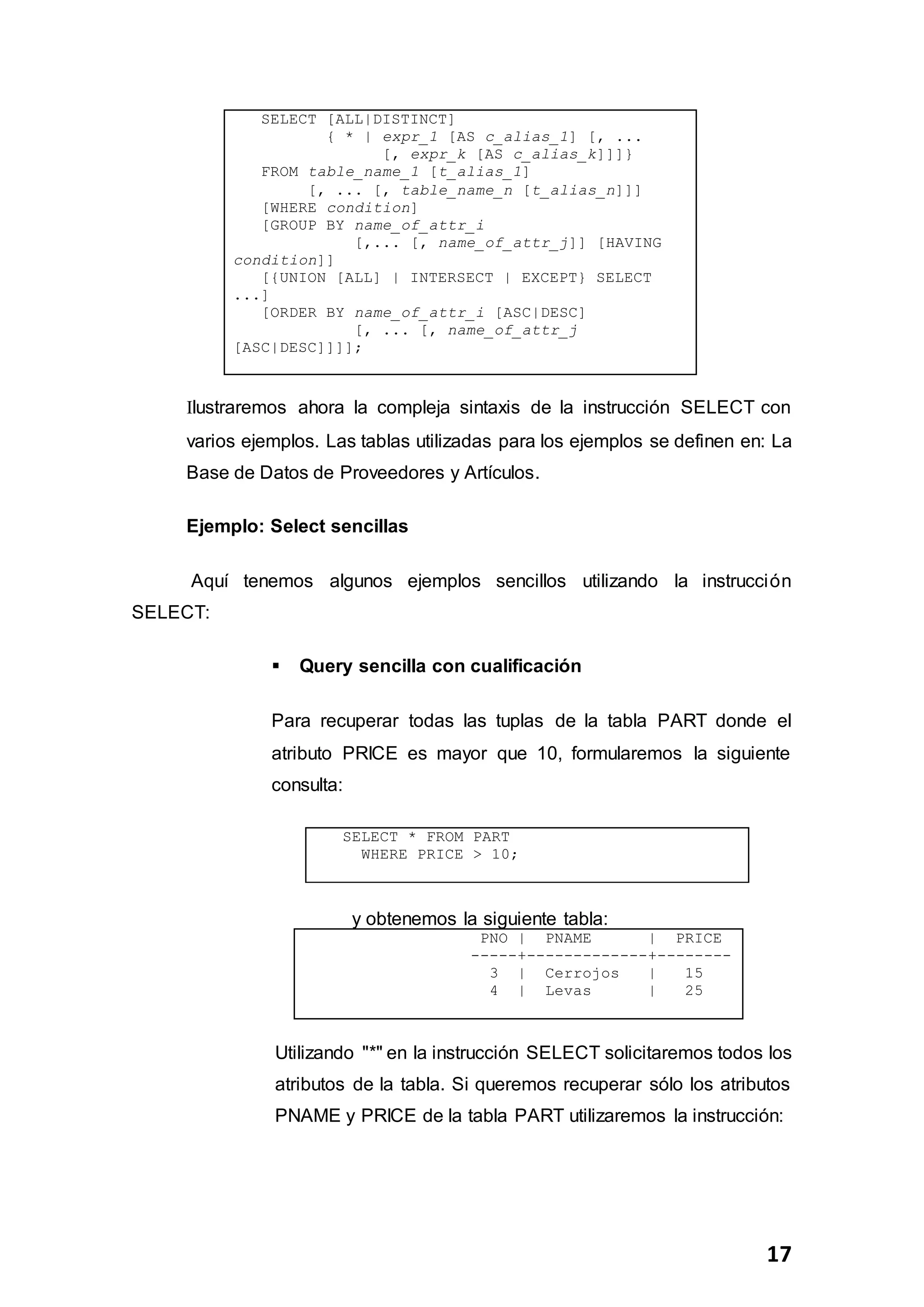 17
SELECT [ALL|DISTINCT]
{ * | expr_1 [AS c_alias_1] [, ...
[, expr_k [AS c_alias_k]]]}
FROM table_name_1 [t_alias_1]
[, ... [, table_name_n [t_alias_n]]]
[WHERE condition]
[GROUP BY name_of_attr_i
[,... [, name_of_attr_j]] [HAVING
condition]]
[{UNION [ALL] | INTERSECT | EXCEPT} SELECT
...]
[ORDER BY name_of_attr_i [ASC|DESC]
[, ... [, name_of_attr_j
[ASC|DESC]]]];
Ilustraremos ahora la compleja sintaxis de la instrucción SELECT con
varios ejemplos. Las tablas utilizadas para los ejemplos se definen en: La
Base de Datos de Proveedores y Artículos.
Ejemplo: Select sencillas
Aquí tenemos algunos ejemplos sencillos utilizando la instrucción
SELECT:
 Query sencilla con cualificación
Para recuperar todas las tuplas de la tabla PART donde el
atributo PRICE es mayor que 10, formularemos la siguiente
consulta:
SELECT * FROM PART
WHERE PRICE > 10;
y obtenemos la siguiente tabla:
PNO | PNAME | PRICE
-----+-------------+--------
3 | Cerrojos | 15
4 | Levas | 25
Utilizando "*" en la instrucción SELECT solicitaremos todos los
atributos de la tabla. Si queremos recuperar sólo los atributos
PNAME y PRICE de la tabla PART utilizaremos la instrucción:
 