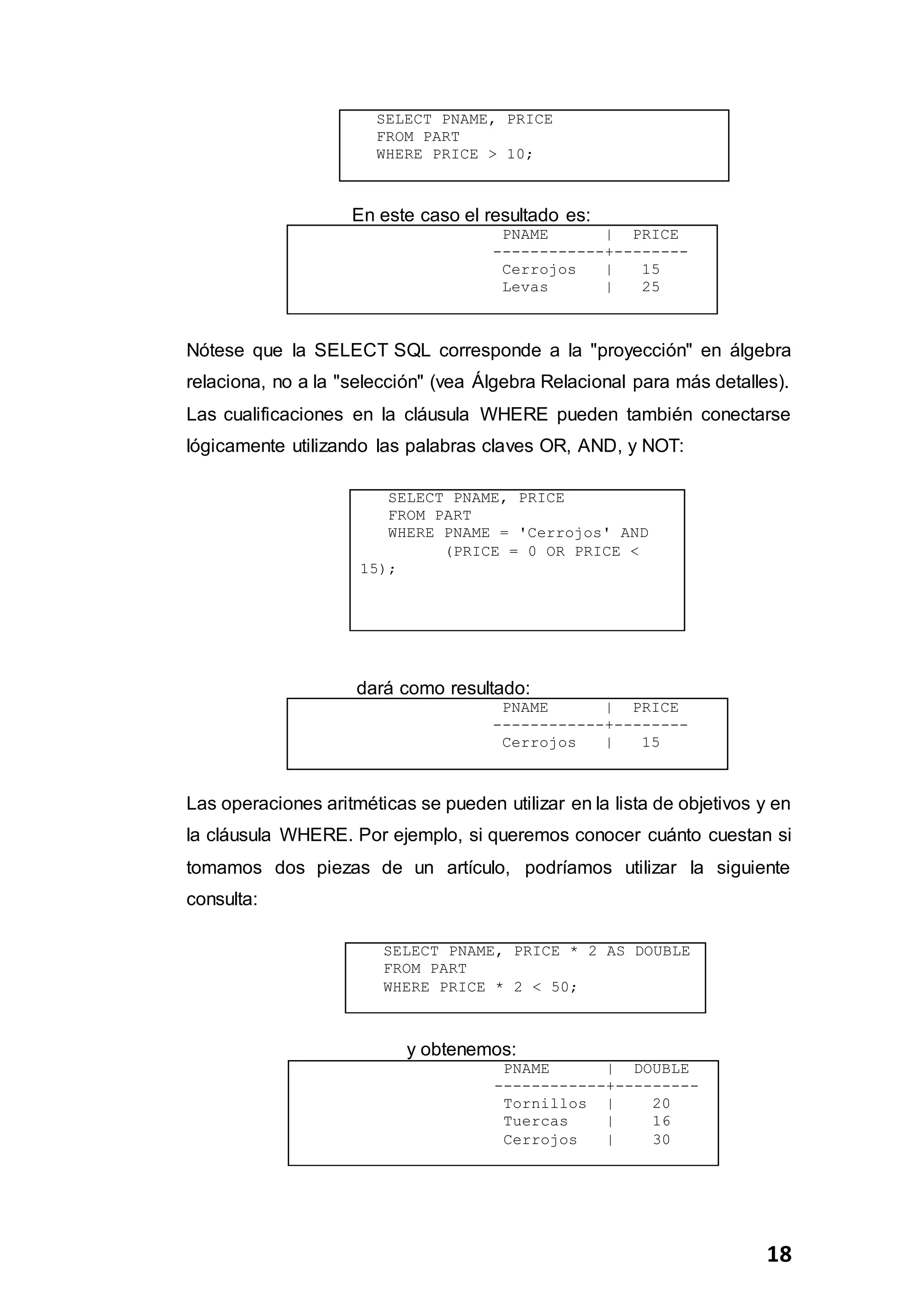 18
SELECT PNAME, PRICE
FROM PART
WHERE PRICE > 10;
En este caso el resultado es:
PNAME | PRICE
------------+--------
Cerrojos | 15
Levas | 25
Nótese que la SELECT SQL corresponde a la "proyección" en álgebra
relaciona, no a la "selección" (vea Álgebra Relacional para más detalles).
Las cualificaciones en la cláusula WHERE pueden también conectarse
lógicamente utilizando las palabras claves OR, AND, y NOT:
SELECT PNAME, PRICE
FROM PART
WHERE PNAME = 'Cerrojos' AND
(PRICE = 0 OR PRICE <
15);
dará como resultado:
PNAME | PRICE
------------+--------
Cerrojos | 15
Las operaciones aritméticas se pueden utilizar en la lista de objetivos y en
la cláusula WHERE. Por ejemplo, si queremos conocer cuánto cuestan si
tomamos dos piezas de un artículo, podríamos utilizar la siguiente
consulta:
SELECT PNAME, PRICE * 2 AS DOUBLE
FROM PART
WHERE PRICE * 2 < 50;
y obtenemos:
PNAME | DOUBLE
------------+---------
Tornillos | 20
Tuercas | 16
Cerrojos | 30
 