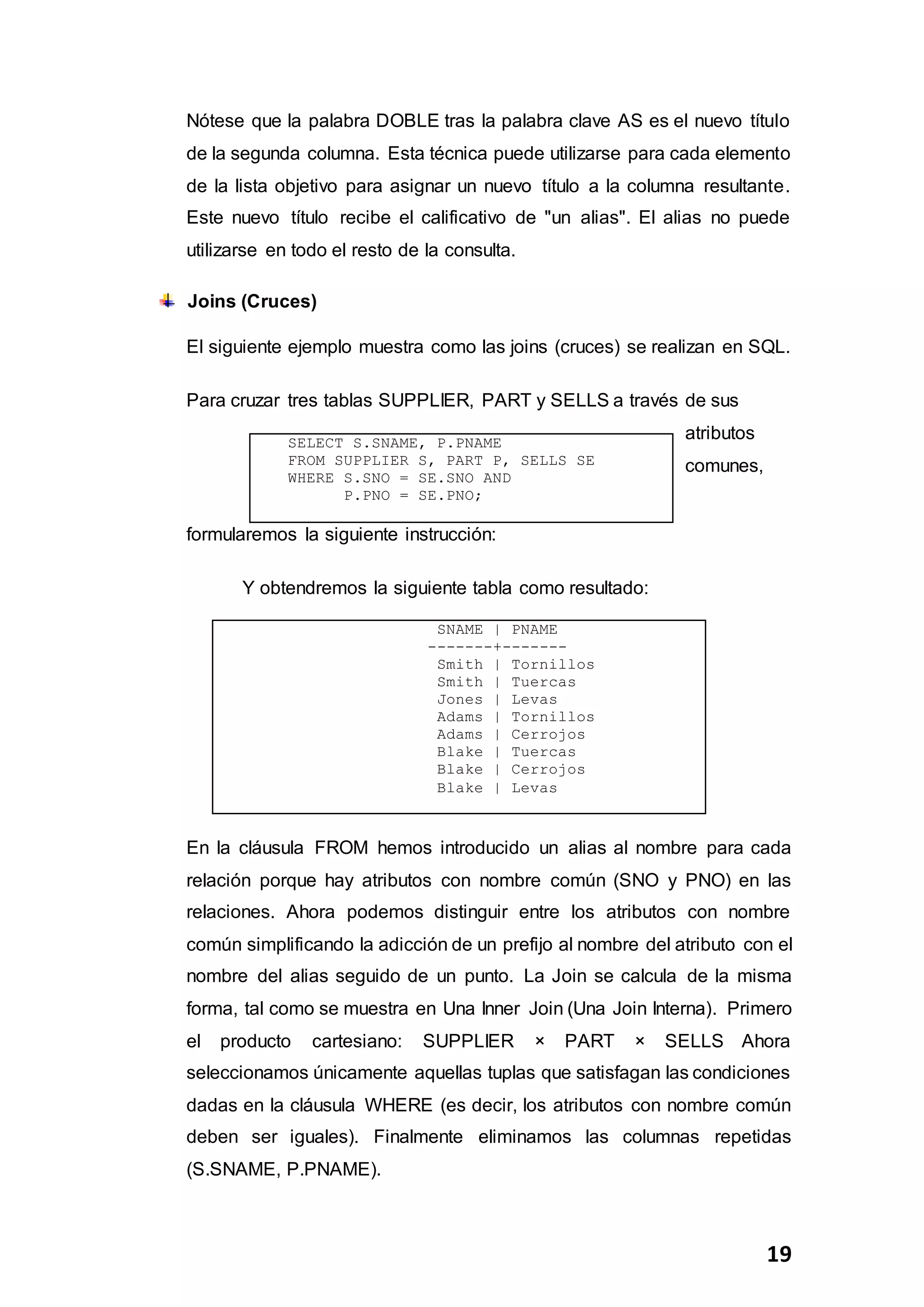 19
Nótese que la palabra DOBLE tras la palabra clave AS es el nuevo título
de la segunda columna. Esta técnica puede utilizarse para cada elemento
de la lista objetivo para asignar un nuevo título a la columna resultante.
Este nuevo título recibe el calificativo de "un alias". El alias no puede
utilizarse en todo el resto de la consulta.
Joins (Cruces)
El siguiente ejemplo muestra como las joins (cruces) se realizan en SQL.
Para cruzar tres tablas SUPPLIER, PART y SELLS a través de sus
atributos
comunes,
formularemos la siguiente instrucción:
Y obtendremos la siguiente tabla como resultado:
SNAME | PNAME
-------+-------
Smith | Tornillos
Smith | Tuercas
Jones | Levas
Adams | Tornillos
Adams | Cerrojos
Blake | Tuercas
Blake | Cerrojos
Blake | Levas
En la cláusula FROM hemos introducido un alias al nombre para cada
relación porque hay atributos con nombre común (SNO y PNO) en las
relaciones. Ahora podemos distinguir entre los atributos con nombre
común simplificando la adicción de un prefijo al nombre del atributo con el
nombre del alias seguido de un punto. La Join se calcula de la misma
forma, tal como se muestra en Una Inner Join (Una Join Interna). Primero
el producto cartesiano: SUPPLIER × PART × SELLS Ahora
seleccionamos únicamente aquellas tuplas que satisfagan las condiciones
dadas en la cláusula WHERE (es decir, los atributos con nombre común
deben ser iguales). Finalmente eliminamos las columnas repetidas
(S.SNAME, P.PNAME).
SELECT S.SNAME, P.PNAME
FROM SUPPLIER S, PART P, SELLS SE
WHERE S.SNO = SE.SNO AND
P.PNO = SE.PNO;
 