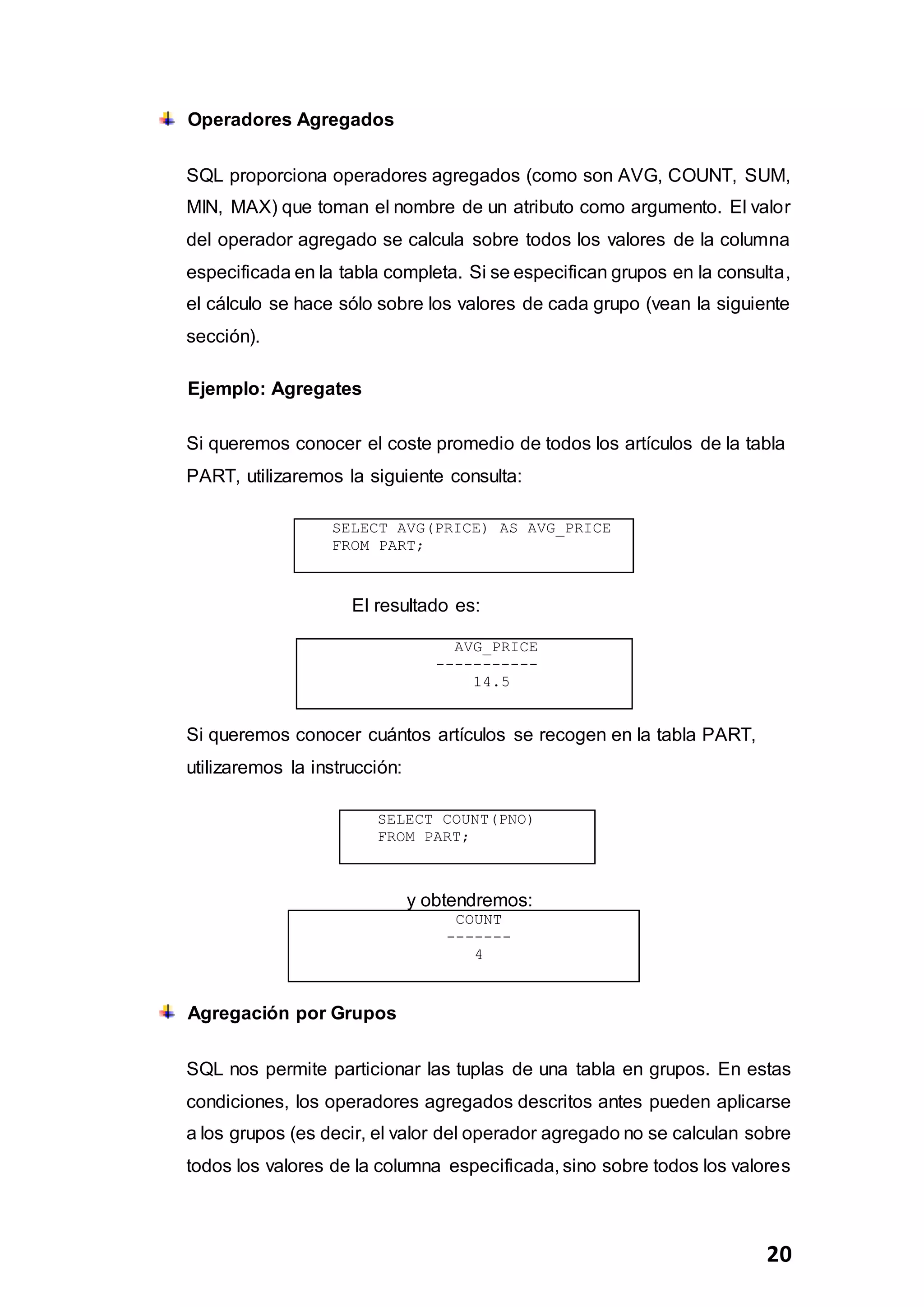 20
Operadores Agregados
SQL proporciona operadores agregados (como son AVG, COUNT, SUM,
MIN, MAX) que toman el nombre de un atributo como argumento. El valor
del operador agregado se calcula sobre todos los valores de la columna
especificada en la tabla completa. Si se especifican grupos en la consulta,
el cálculo se hace sólo sobre los valores de cada grupo (vean la siguiente
sección).
Ejemplo: Agregates
Si queremos conocer el coste promedio de todos los artículos de la tabla
PART, utilizaremos la siguiente consulta:
SELECT AVG(PRICE) AS AVG_PRICE
FROM PART;
El resultado es:
Si queremos conocer cuántos artículos se recogen en la tabla PART,
utilizaremos la instrucción:
y obtendremos:
COUNT
-------
4
Agregación por Grupos
SQL nos permite particionar las tuplas de una tabla en grupos. En estas
condiciones, los operadores agregados descritos antes pueden aplicarse
a los grupos (es decir, el valor del operador agregado no se calculan sobre
todos los valores de la columna especificada, sino sobre todos los valores
AVG_PRICE
-----------
14.5
SELECT COUNT(PNO)
FROM PART;
 