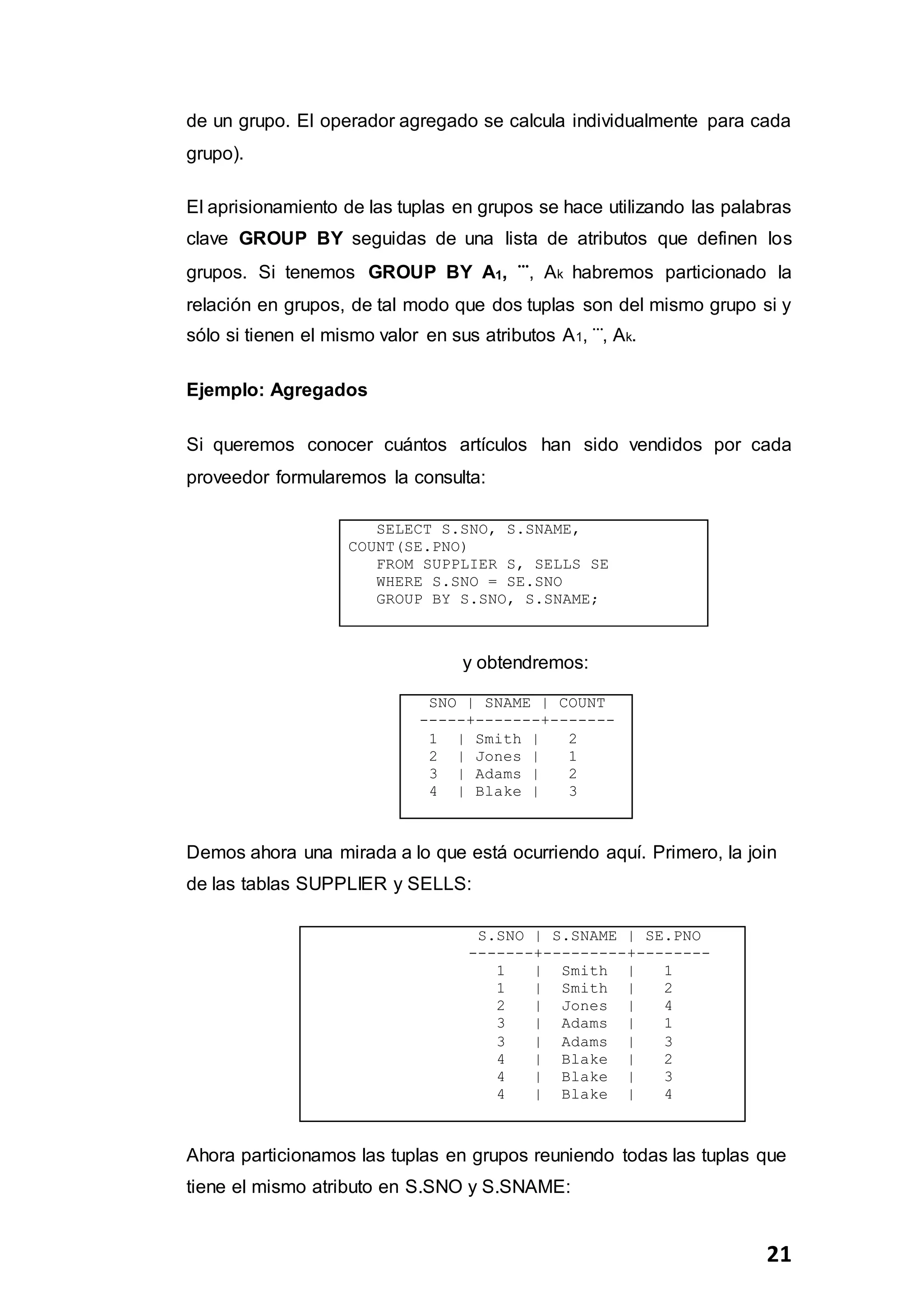 21
de un grupo. El operador agregado se calcula individualmente para cada
grupo).
El aprisionamiento de las tuplas en grupos se hace utilizando las palabras
clave GROUP BY seguidas de una lista de atributos que definen los
grupos. Si tenemos GROUP BY A1, ⃛, Ak habremos particionado la
relación en grupos, de tal modo que dos tuplas son del mismo grupo si y
sólo si tienen el mismo valor en sus atributos A1, ⃛, Ak.
Ejemplo: Agregados
Si queremos conocer cuántos artículos han sido vendidos por cada
proveedor formularemos la consulta:
SELECT S.SNO, S.SNAME,
COUNT(SE.PNO)
FROM SUPPLIER S, SELLS SE
WHERE S.SNO = SE.SNO
GROUP BY S.SNO, S.SNAME;
y obtendremos:
SNO | SNAME | COUNT
-----+-------+-------
1 | Smith | 2
2 | Jones | 1
3 | Adams | 2
4 | Blake | 3
Demos ahora una mirada a lo que está ocurriendo aquí. Primero, la join
de las tablas SUPPLIER y SELLS:
S.SNO | S.SNAME | SE.PNO
-------+---------+--------
1 | Smith | 1
1 | Smith | 2
2 | Jones | 4
3 | Adams | 1
3 | Adams | 3
4 | Blake | 2
4 | Blake | 3
4 | Blake | 4
Ahora particionamos las tuplas en grupos reuniendo todas las tuplas que
tiene el mismo atributo en S.SNO y S.SNAME:
 