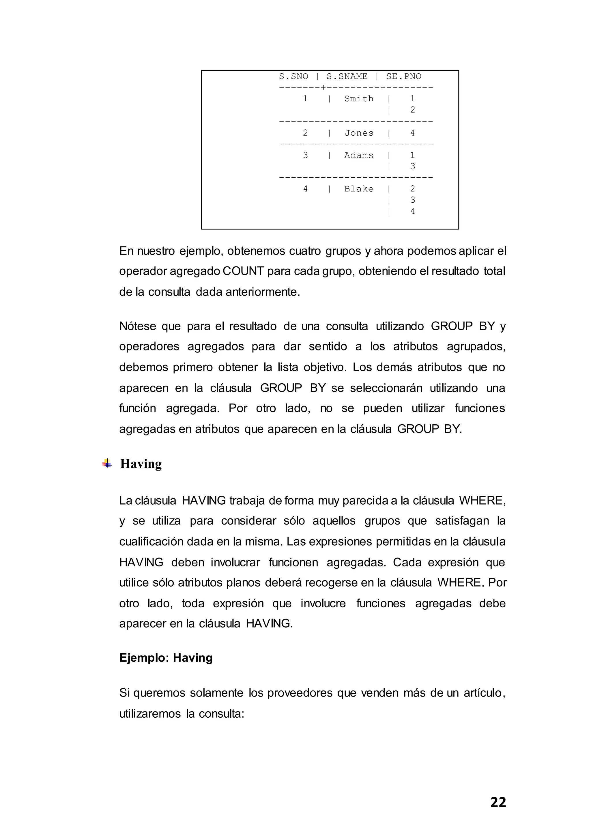 22
S.SNO | S.SNAME | SE.PNO
-------+---------+--------
1 | Smith | 1
| 2
--------------------------
2 | Jones | 4
--------------------------
3 | Adams | 1
| 3
--------------------------
4 | Blake | 2
| 3
| 4
En nuestro ejemplo, obtenemos cuatro grupos y ahora podemos aplicar el
operador agregado COUNT para cada grupo, obteniendo el resultado total
de la consulta dada anteriormente.
Nótese que para el resultado de una consulta utilizando GROUP BY y
operadores agregados para dar sentido a los atributos agrupados,
debemos primero obtener la lista objetivo. Los demás atributos que no
aparecen en la cláusula GROUP BY se seleccionarán utilizando una
función agregada. Por otro lado, no se pueden utilizar funciones
agregadas en atributos que aparecen en la cláusula GROUP BY.
Having
La cláusula HAVING trabaja de forma muy parecida a la cláusula WHERE,
y se utiliza para considerar sólo aquellos grupos que satisfagan la
cualificación dada en la misma. Las expresiones permitidas en la cláusula
HAVING deben involucrar funcionen agregadas. Cada expresión que
utilice sólo atributos planos deberá recogerse en la cláusula WHERE. Por
otro lado, toda expresión que involucre funciones agregadas debe
aparecer en la cláusula HAVING.
Ejemplo: Having
Si queremos solamente los proveedores que venden más de un artículo,
utilizaremos la consulta:
 