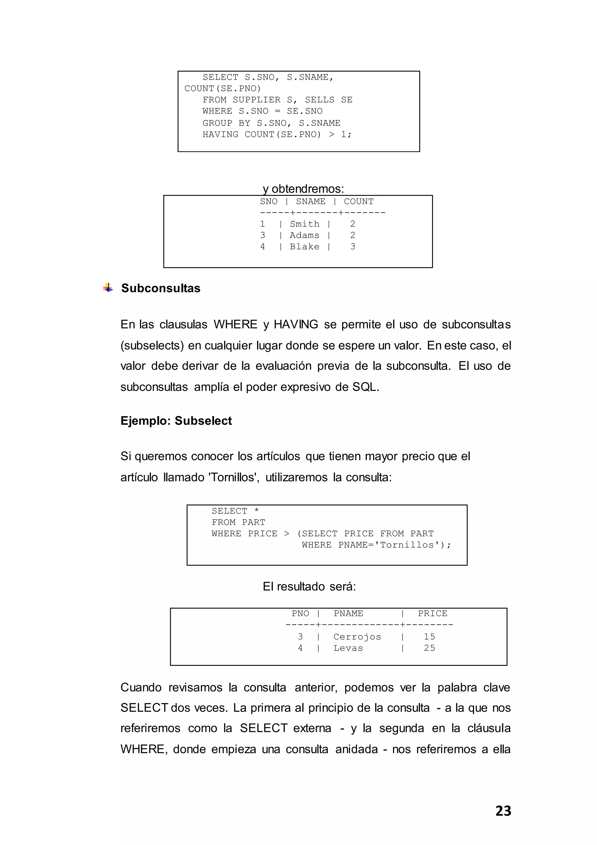 23
SELECT S.SNO, S.SNAME,
COUNT(SE.PNO)
FROM SUPPLIER S, SELLS SE
WHERE S.SNO = SE.SNO
GROUP BY S.SNO, S.SNAME
HAVING COUNT(SE.PNO) > 1;
y obtendremos:
SNO | SNAME | COUNT
-----+-------+-------
1 | Smith | 2
3 | Adams | 2
4 | Blake | 3
Subconsultas
En las clausulas WHERE y HAVING se permite el uso de subconsultas
(subselects) en cualquier lugar donde se espere un valor. En este caso, el
valor debe derivar de la evaluación previa de la subconsulta. El uso de
subconsultas amplía el poder expresivo de SQL.
Ejemplo: Subselect
Si queremos conocer los artículos que tienen mayor precio que el
artículo llamado 'Tornillos', utilizaremos la consulta:
SELECT *
FROM PART
WHERE PRICE > (SELECT PRICE FROM PART
WHERE PNAME='Tornillos');
El resultado será:
PNO | PNAME | PRICE
-----+-------------+--------
3 | Cerrojos | 15
4 | Levas | 25
Cuando revisamos la consulta anterior, podemos ver la palabra clave
SELECT dos veces. La primera al principio de la consulta - a la que nos
referiremos como la SELECT externa - y la segunda en la cláusula
WHERE, donde empieza una consulta anidada - nos referiremos a ella
 