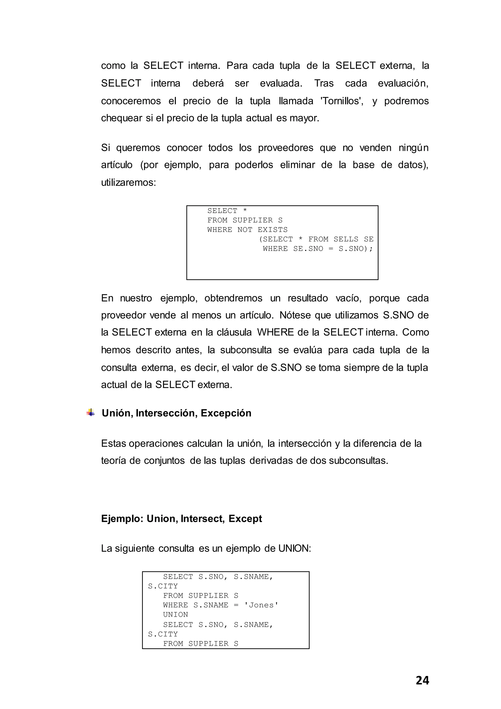 24
como la SELECT interna. Para cada tupla de la SELECT externa, la
SELECT interna deberá ser evaluada. Tras cada evaluación,
conoceremos el precio de la tupla llamada 'Tornillos', y podremos
chequear si el precio de la tupla actual es mayor.
Si queremos conocer todos los proveedores que no venden ningún
artículo (por ejemplo, para poderlos eliminar de la base de datos),
utilizaremos:
SELECT *
FROM SUPPLIER S
WHERE NOT EXISTS
(SELECT * FROM SELLS SE
WHERE SE.SNO = S.SNO);
En nuestro ejemplo, obtendremos un resultado vacío, porque cada
proveedor vende al menos un artículo. Nótese que utilizamos S.SNO de
la SELECT externa en la cláusula WHERE de la SELECT interna. Como
hemos descrito antes, la subconsulta se evalúa para cada tupla de la
consulta externa, es decir, el valor de S.SNO se toma siempre de la tupla
actual de la SELECT externa.
Unión, Intersección, Excepción
Estas operaciones calculan la unión, la intersección y la diferencia de la
teoría de conjuntos de las tuplas derivadas de dos subconsultas.
Ejemplo: Union, Intersect, Except
La siguiente consulta es un ejemplo de UNION:
SELECT S.SNO, S.SNAME,
S.CITY
FROM SUPPLIER S
WHERE S.SNAME = 'Jones'
UNION
SELECT S.SNO, S.SNAME,
S.CITY
FROM SUPPLIER S
 