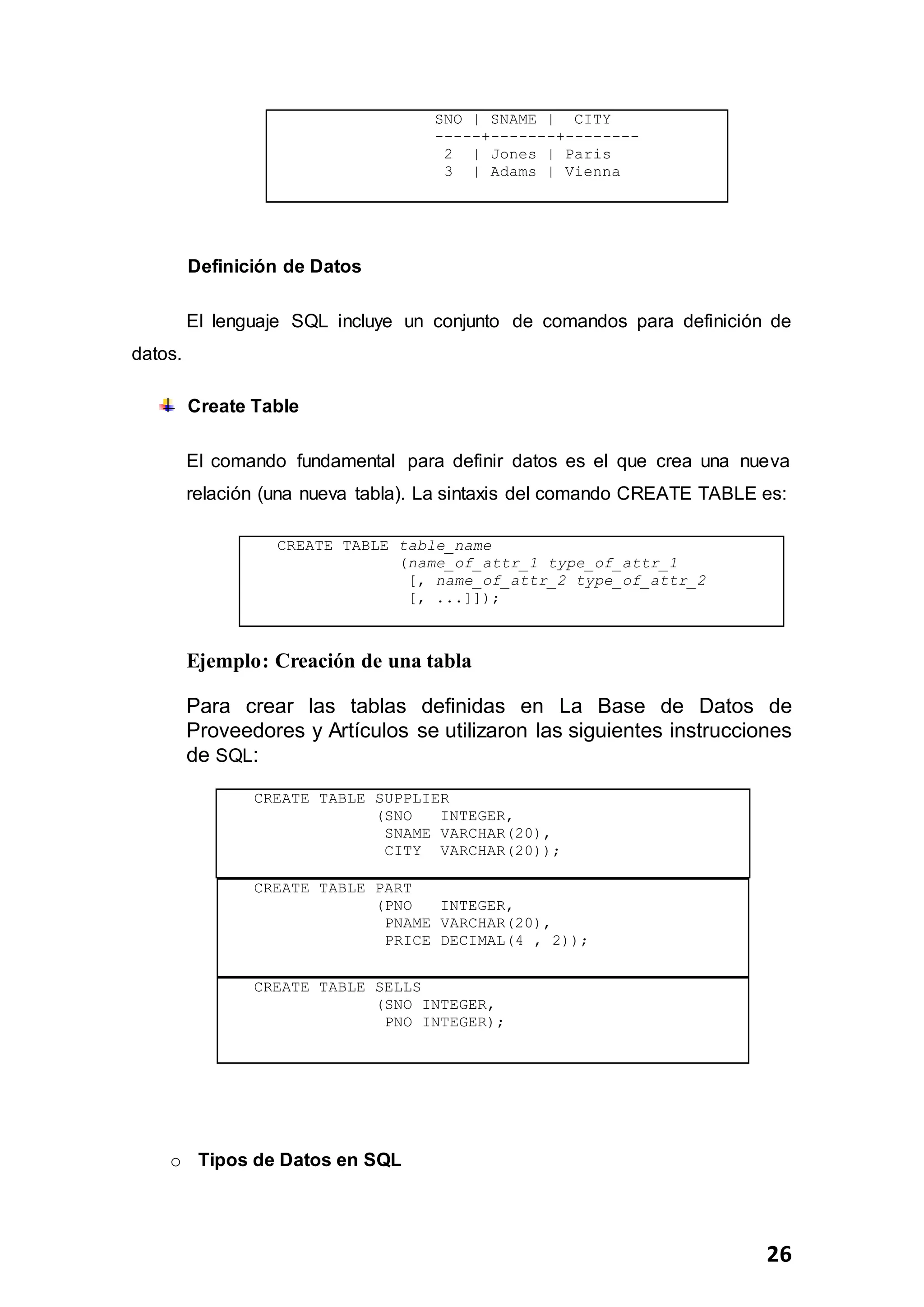 26
SNO | SNAME | CITY
-----+-------+--------
2 | Jones | Paris
3 | Adams | Vienna
Definición de Datos
El lenguaje SQL incluye un conjunto de comandos para definición de
datos.
Create Table
El comando fundamental para definir datos es el que crea una nueva
relación (una nueva tabla). La sintaxis del comando CREATE TABLE es:
CREATE TABLE table_name
(name_of_attr_1 type_of_attr_1
[, name_of_attr_2 type_of_attr_2
[, ...]]);
Ejemplo: Creación de una tabla
Para crear las tablas definidas en La Base de Datos de
Proveedores y Artículos se utilizaron las siguientes instrucciones
de SQL:
CREATE TABLE PART
(PNO INTEGER,
PNAME VARCHAR(20),
PRICE DECIMAL(4 , 2));
CREATE TABLE SELLS
(SNO INTEGER,
PNO INTEGER);
o Tipos de Datos en SQL
CREATE TABLE SUPPLIER
(SNO INTEGER,
SNAME VARCHAR(20),
CITY VARCHAR(20));
 