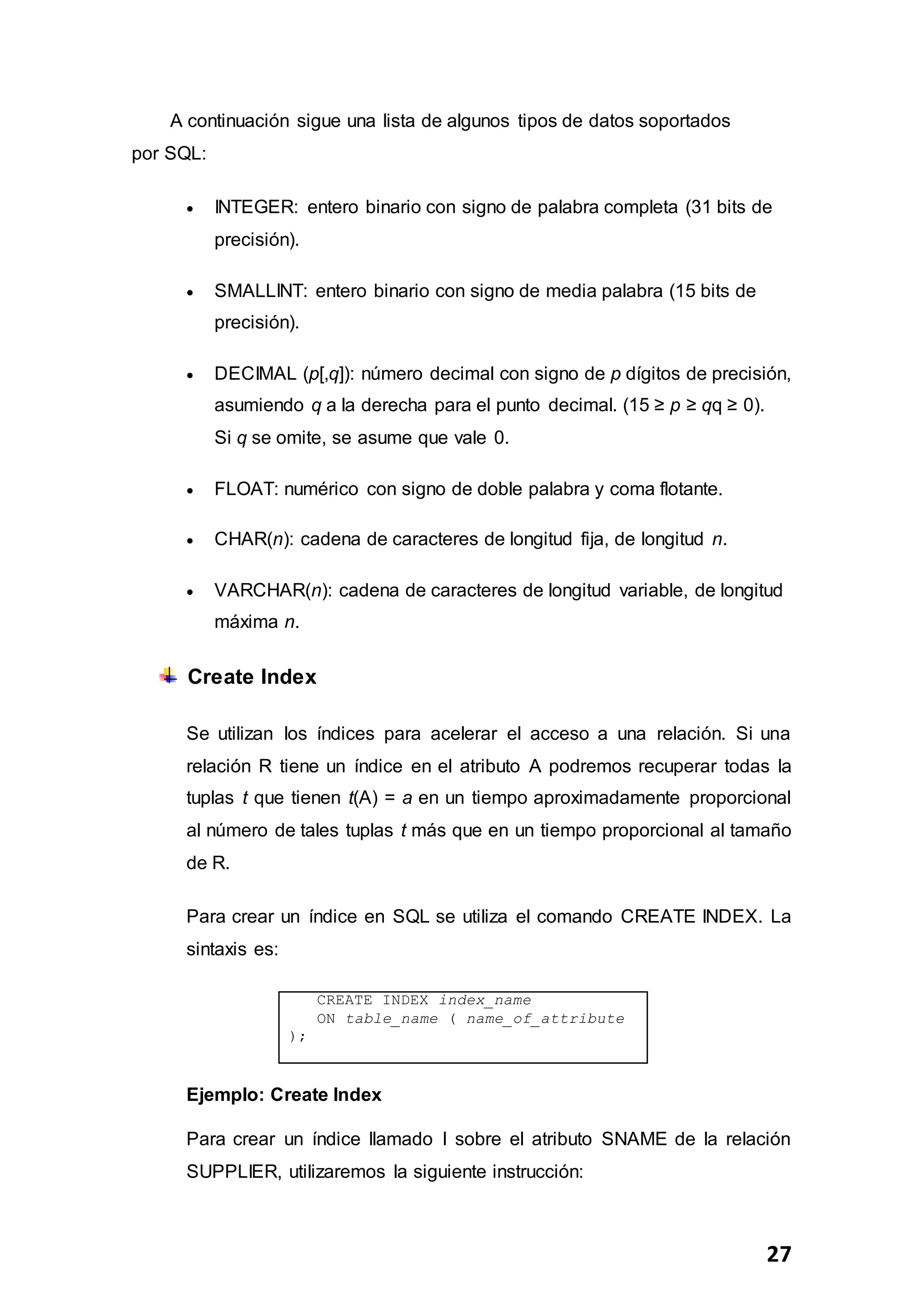 27
A continuación sigue una lista de algunos tipos de datos soportados
por SQL:
 INTEGER: entero binario con signo de palabra completa (31 bits de
precisión).
 SMALLINT: entero binario con signo de media palabra (15 bits de
precisión).
 DECIMAL (p[,q]): número decimal con signo de p dígitos de precisión,
asumiendo q a la derecha para el punto decimal. (15 ≥ p ≥ qq ≥ 0).
Si q se omite, se asume que vale 0.
 FLOAT: numérico con signo de doble palabra y coma flotante.
 CHAR(n): cadena de caracteres de longitud fija, de longitud n.
 VARCHAR(n): cadena de caracteres de longitud variable, de longitud
máxima n.
Create Index
Se utilizan los índices para acelerar el acceso a una relación. Si una
relación R tiene un índice en el atributo A podremos recuperar todas la
tuplas t que tienen t(A) = a en un tiempo aproximadamente proporcional
al número de tales tuplas t más que en un tiempo proporcional al tamaño
de R.
Para crear un índice en SQL se utiliza el comando CREATE INDEX. La
sintaxis es:
CREATE INDEX index_name
ON table_name ( name_of_attribute
);
Ejemplo: Create Index
Para crear un índice llamado I sobre el atributo SNAME de la relación
SUPPLIER, utilizaremos la siguiente instrucción:
 