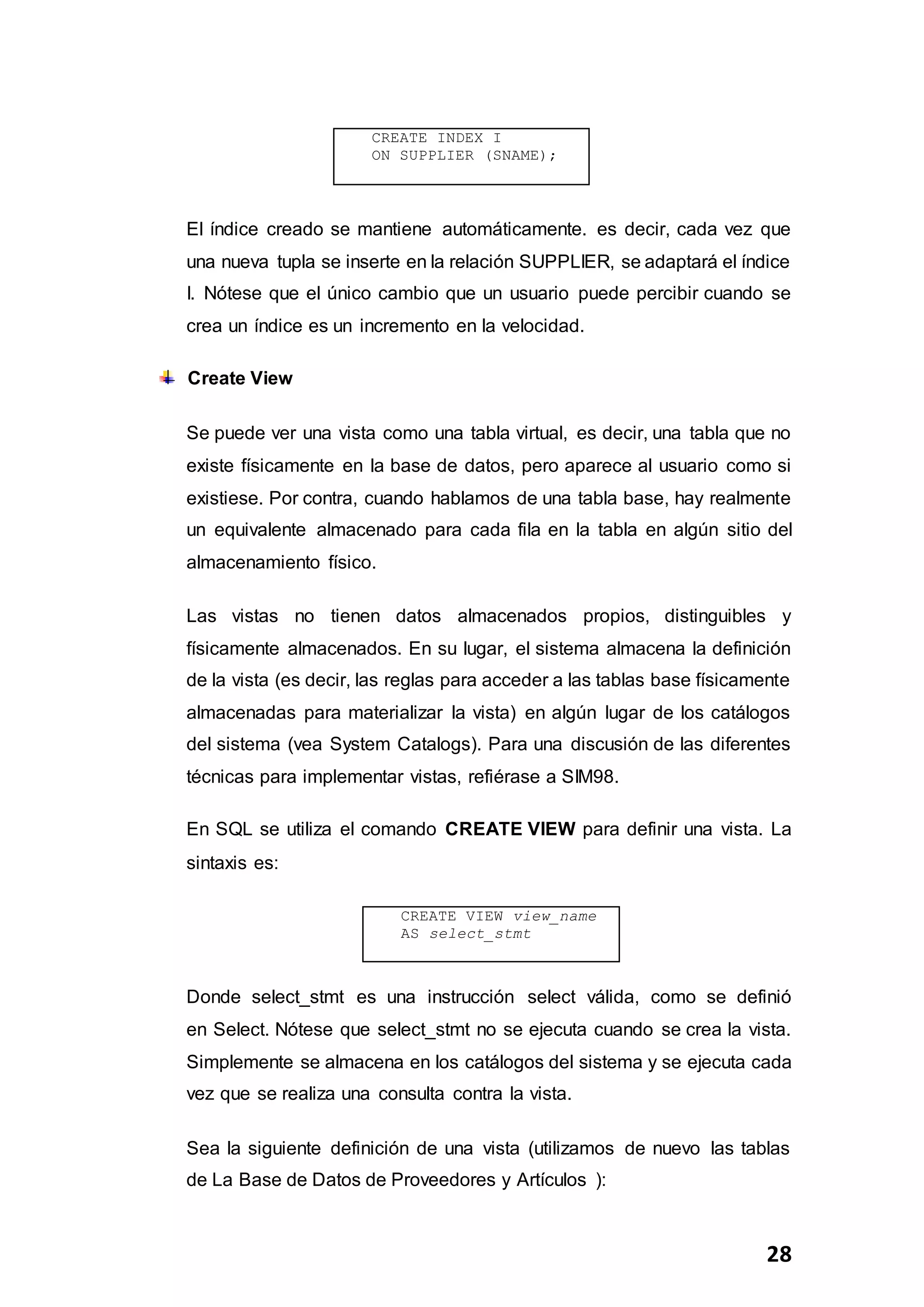 28
El índice creado se mantiene automáticamente. es decir, cada vez que
una nueva tupla se inserte en la relación SUPPLIER, se adaptará el índice
I. Nótese que el único cambio que un usuario puede percibir cuando se
crea un índice es un incremento en la velocidad.
Create View
Se puede ver una vista como una tabla virtual, es decir, una tabla que no
existe físicamente en la base de datos, pero aparece al usuario como si
existiese. Por contra, cuando hablamos de una tabla base, hay realmente
un equivalente almacenado para cada fila en la tabla en algún sitio del
almacenamiento físico.
Las vistas no tienen datos almacenados propios, distinguibles y
físicamente almacenados. En su lugar, el sistema almacena la definición
de la vista (es decir, las reglas para acceder a las tablas base físicamente
almacenadas para materializar la vista) en algún lugar de los catálogos
del sistema (vea System Catalogs). Para una discusión de las diferentes
técnicas para implementar vistas, refiérase a SIM98.
En SQL se utiliza el comando CREATE VIEW para definir una vista. La
sintaxis es:
Donde select_stmt es una instrucción select válida, como se definió
en Select. Nótese que select_stmt no se ejecuta cuando se crea la vista.
Simplemente se almacena en los catálogos del sistema y se ejecuta cada
vez que se realiza una consulta contra la vista.
Sea la siguiente definición de una vista (utilizamos de nuevo las tablas
de La Base de Datos de Proveedores y Artículos ):
CREATE INDEX I
ON SUPPLIER (SNAME);
CREATE VIEW view_name
AS select_stmt
 