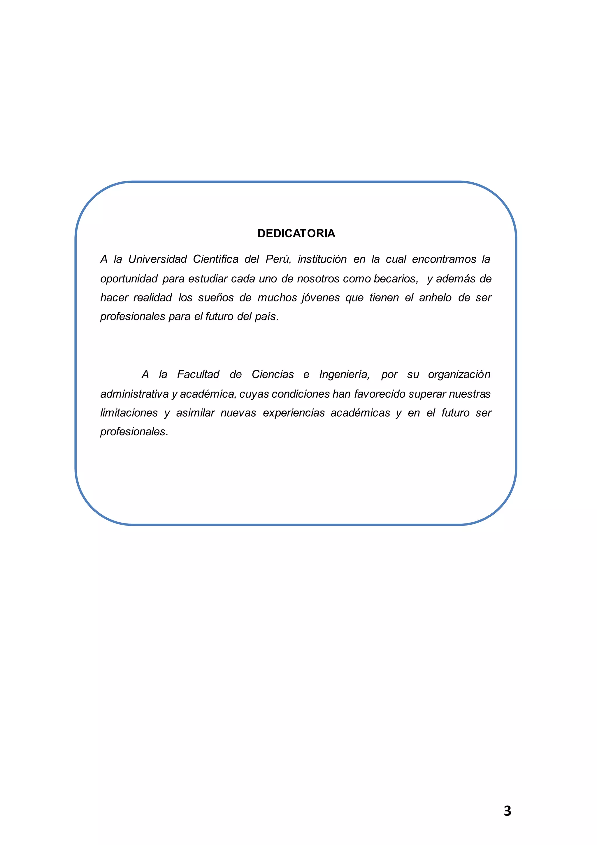 3
DEDICATORIA
A la Universidad Científica del Perú, institución en la cual encontramos la
oportunidad para estudiar cada uno de nosotros como becarios, y además de
hacer realidad los sueños de muchos jóvenes que tienen el anhelo de ser
profesionales para el futuro del país.
A la Facultad de Ciencias e Ingeniería, por su organización
administrativa y académica, cuyas condiciones han favorecido superar nuestras
limitaciones y asimilar nuevas experiencias académicas y en el futuro ser
profesionales.
 