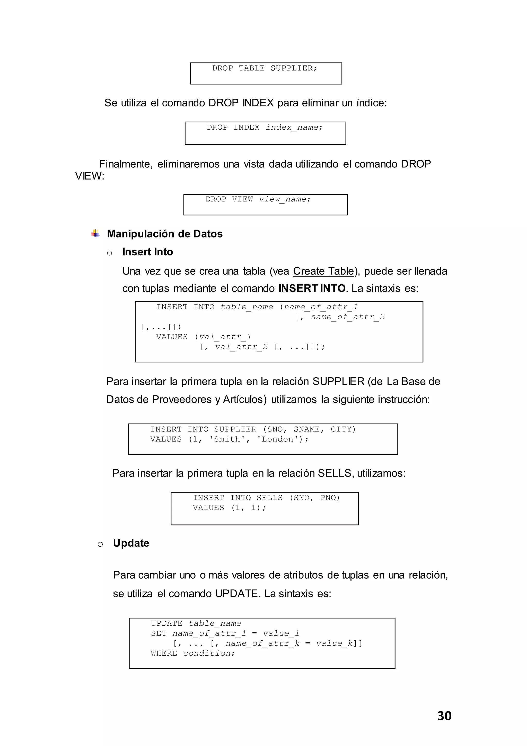 30
DROP TABLE SUPPLIER;
Se utiliza el comando DROP INDEX para eliminar un índice:
DROP INDEX index_name;
Finalmente, eliminaremos una vista dada utilizando el comando DROP
VIEW:
DROP VIEW view_name;
Manipulación de Datos
o Insert Into
Una vez que se crea una tabla (vea Create Table), puede ser llenada
con tuplas mediante el comando INSERT INTO. La sintaxis es:
INSERT INTO table_name (name_of_attr_1
[, name_of_attr_2
[,...]])
VALUES (val_attr_1
[, val_attr_2 [, ...]]);
Para insertar la primera tupla en la relación SUPPLIER (de La Base de
Datos de Proveedores y Artículos) utilizamos la siguiente instrucción:
INSERT INTO SUPPLIER (SNO, SNAME, CITY)
VALUES (1, 'Smith', 'London');
Para insertar la primera tupla en la relación SELLS, utilizamos:
INSERT INTO SELLS (SNO, PNO)
VALUES (1, 1);
o Update
Para cambiar uno o más valores de atributos de tuplas en una relación,
se utiliza el comando UPDATE. La sintaxis es:
UPDATE table_name
SET name_of_attr_1 = value_1
[, ... [, name_of_attr_k = value_k]]
WHERE condition;
 