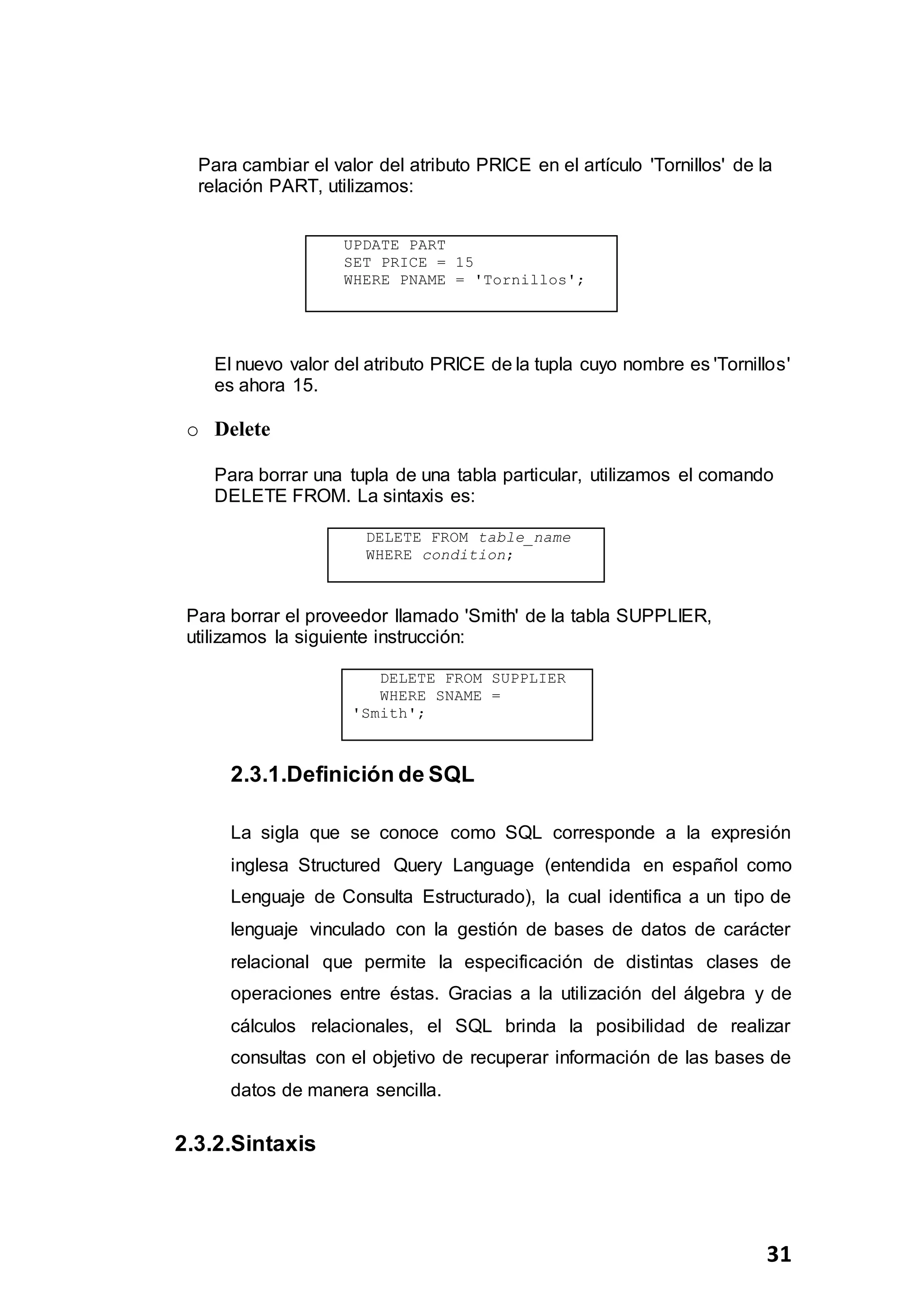 31
Para cambiar el valor del atributo PRICE en el artículo 'Tornillos' de la
relación PART, utilizamos:
El nuevo valor del atributo PRICE de la tupla cuyo nombre es 'Tornillos'
es ahora 15.
o Delete
Para borrar una tupla de una tabla particular, utilizamos el comando
DELETE FROM. La sintaxis es:
DELETE FROM table_name
WHERE condition;
Para borrar el proveedor llamado 'Smith' de la tabla SUPPLIER,
utilizamos la siguiente instrucción:
DELETE FROM SUPPLIER
WHERE SNAME =
'Smith';
2.3.1.Definición de SQL
La sigla que se conoce como SQL corresponde a la expresión
inglesa Structured Query Language (entendida en español como
Lenguaje de Consulta Estructurado), la cual identifica a un tipo de
lenguaje vinculado con la gestión de bases de datos de carácter
relacional que permite la especificación de distintas clases de
operaciones entre éstas. Gracias a la utilización del álgebra y de
cálculos relacionales, el SQL brinda la posibilidad de realizar
consultas con el objetivo de recuperar información de las bases de
datos de manera sencilla.
2.3.2.Sintaxis
UPDATE PART
SET PRICE = 15
WHERE PNAME = 'Tornillos';
 