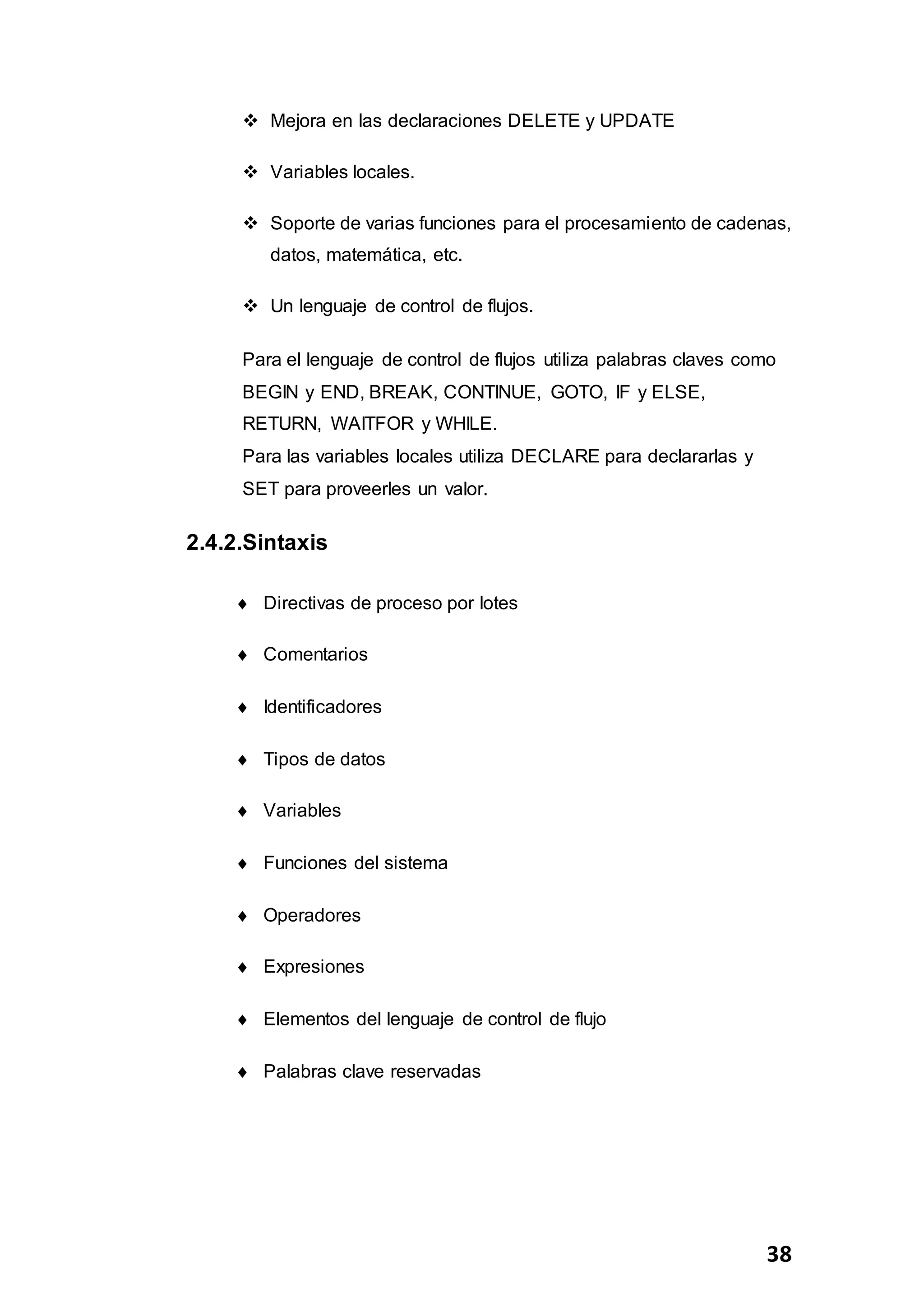 38
 Mejora en las declaraciones DELETE y UPDATE
 Variables locales.
 Soporte de varias funciones para el procesamiento de cadenas,
datos, matemática, etc.
 Un lenguaje de control de flujos.
Para el lenguaje de control de flujos utiliza palabras claves como
BEGIN y END, BREAK, CONTINUE, GOTO, IF y ELSE,
RETURN, WAITFOR y WHILE.
Para las variables locales utiliza DECLARE para declararlas y
SET para proveerles un valor.
2.4.2.Sintaxis
 Directivas de proceso por lotes
 Comentarios
 Identificadores
 Tipos de datos
 Variables
 Funciones del sistema
 Operadores
 Expresiones
 Elementos del lenguaje de control de flujo
 Palabras clave reservadas
 