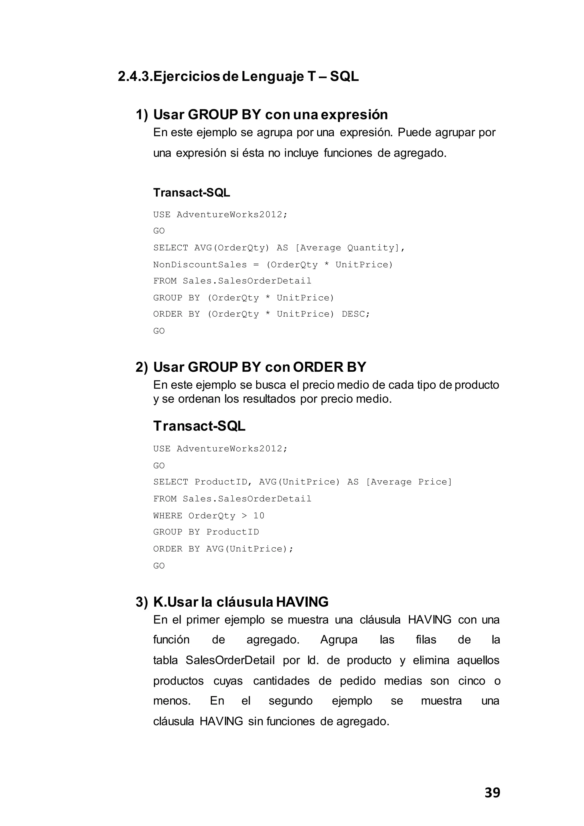 39
2.4.3.Ejerciciosde Lenguaje T – SQL
1) Usar GROUP BY con una expresión
En este ejemplo se agrupa por una expresión. Puede agrupar por
una expresión si ésta no incluye funciones de agregado.
Transact-SQL
USE AdventureWorks2012;
GO
SELECT AVG(OrderQty) AS [Average Quantity],
NonDiscountSales = (OrderQty * UnitPrice)
FROM Sales.SalesOrderDetail
GROUP BY (OrderQty * UnitPrice)
ORDER BY (OrderQty * UnitPrice) DESC;
GO
2) Usar GROUP BY con ORDER BY
En este ejemplo se busca el precio medio de cada tipo de producto
y se ordenan los resultados por precio medio.
Transact-SQL
USE AdventureWorks2012;
GO
SELECT ProductID, AVG(UnitPrice) AS [Average Price]
FROM Sales.SalesOrderDetail
WHERE OrderQty > 10
GROUP BY ProductID
ORDER BY AVG(UnitPrice);
GO
3) K.Usar la cláusula HAVING
En el primer ejemplo se muestra una cláusula HAVING con una
función de agregado. Agrupa las filas de la
tabla SalesOrderDetail por Id. de producto y elimina aquellos
productos cuyas cantidades de pedido medias son cinco o
menos. En el segundo ejemplo se muestra una
cláusula HAVING sin funciones de agregado.
 