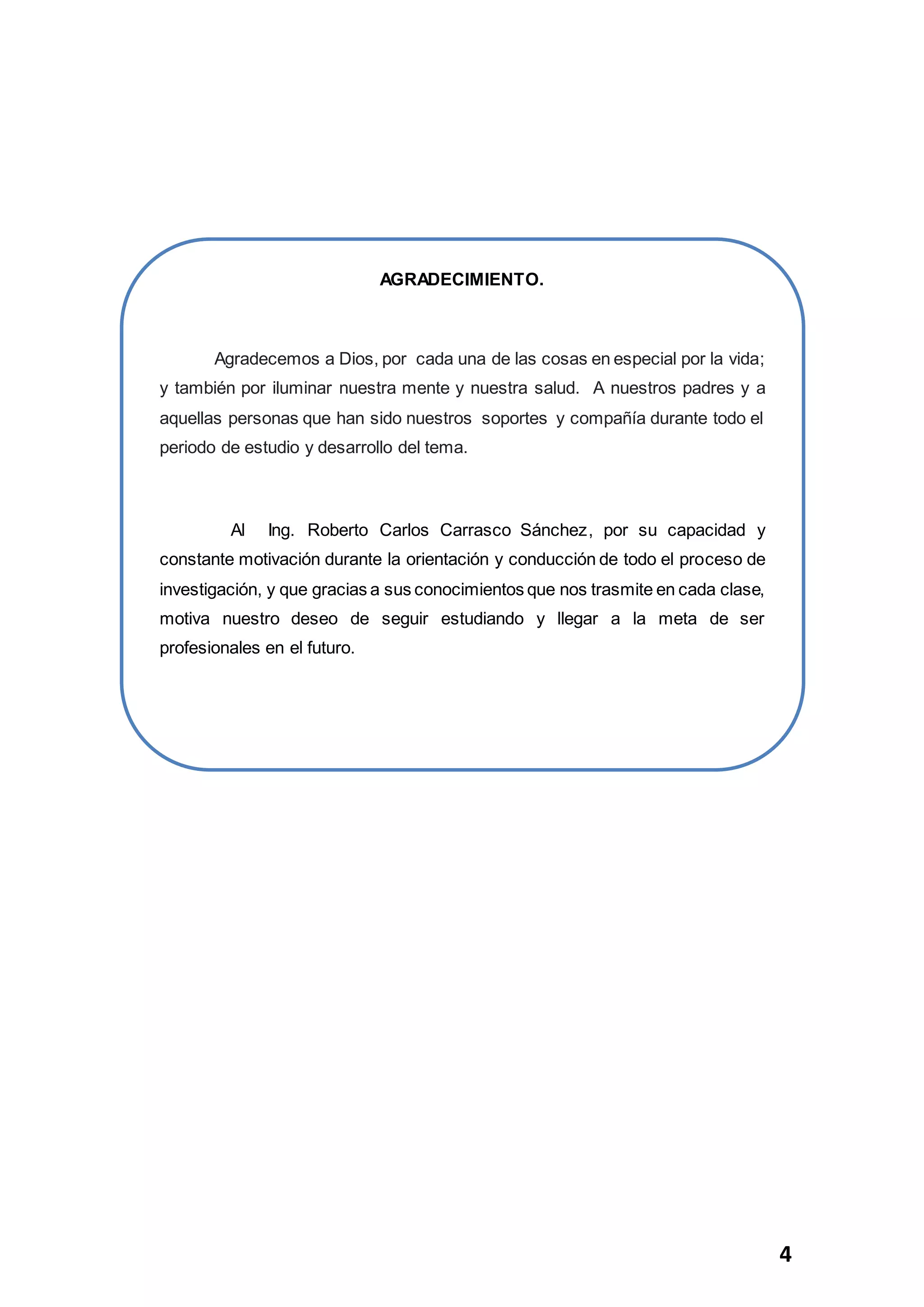 4
AGRADECIMIENTO.
Agradecemos a Dios, por cada una de las cosas en especial por la vida;
y también por iluminar nuestra mente y nuestra salud. A nuestros padres y a
aquellas personas que han sido nuestros soportes y compañía durante todo el
periodo de estudio y desarrollo del tema.
Al Ing. Roberto Carlos Carrasco Sánchez, por su capacidad y
constante motivación durante la orientación y conducción de todo el proceso de
investigación, y que gracias a sus conocimientos que nos trasmite en cada clase,
motiva nuestro deseo de seguir estudiando y llegar a la meta de ser
profesionales en el futuro.
 