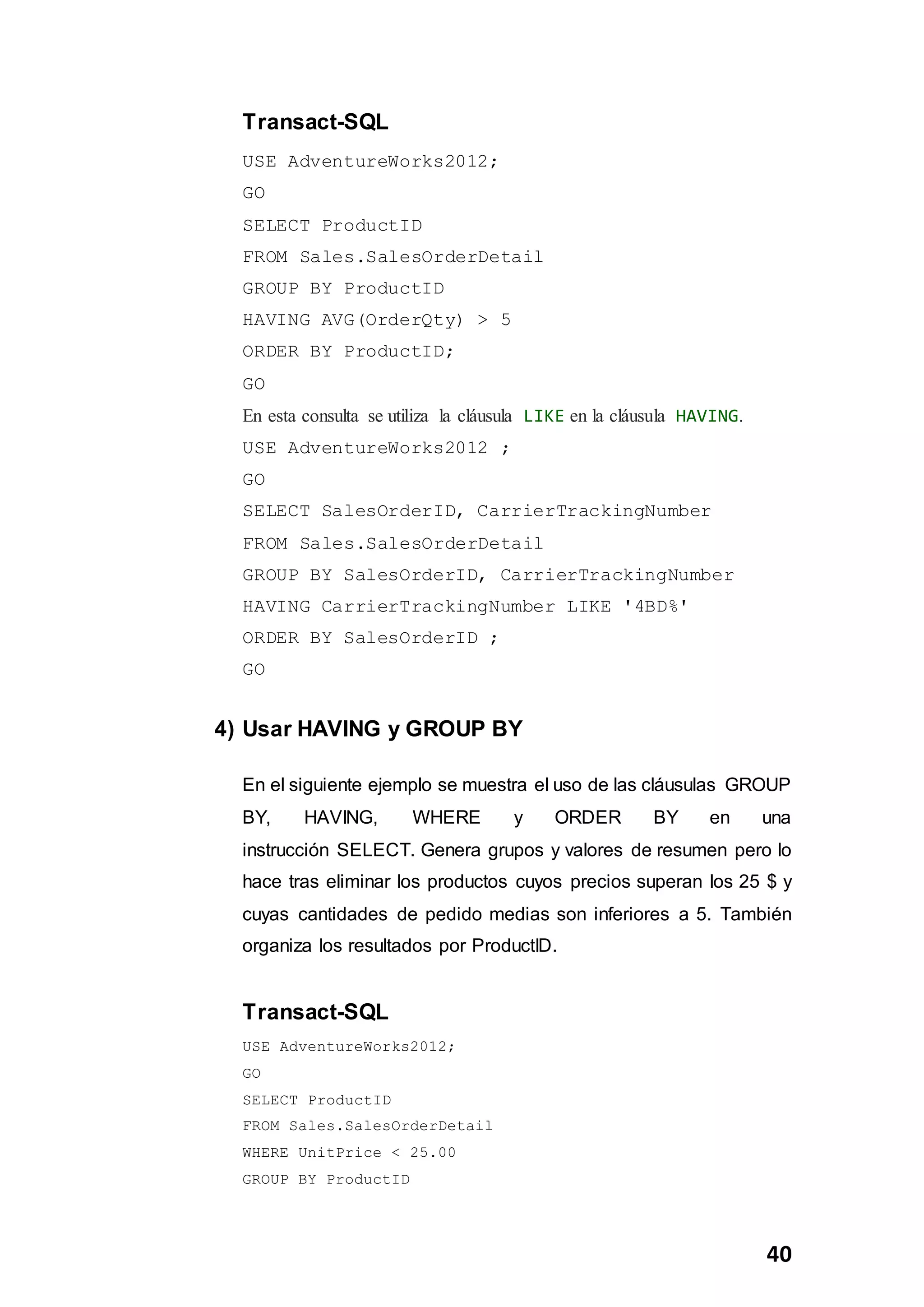 40
Transact-SQL
USE AdventureWorks2012;
GO
SELECT ProductID
FROM Sales.SalesOrderDetail
GROUP BY ProductID
HAVING AVG(OrderQty) > 5
ORDER BY ProductID;
GO
En esta consulta se utiliza la cláusula LIKE en la cláusula HAVING.
USE AdventureWorks2012 ;
GO
SELECT SalesOrderID, CarrierTrackingNumber
FROM Sales.SalesOrderDetail
GROUP BY SalesOrderID, CarrierTrackingNumber
HAVING CarrierTrackingNumber LIKE '4BD%'
ORDER BY SalesOrderID ;
GO
4) Usar HAVING y GROUP BY
En el siguiente ejemplo se muestra el uso de las cláusulas GROUP
BY, HAVING, WHERE y ORDER BY en una
instrucción SELECT. Genera grupos y valores de resumen pero lo
hace tras eliminar los productos cuyos precios superan los 25 $ y
cuyas cantidades de pedido medias son inferiores a 5. También
organiza los resultados por ProductID.
Transact-SQL
USE AdventureWorks2012;
GO
SELECT ProductID
FROM Sales.SalesOrderDetail
WHERE UnitPrice < 25.00
GROUP BY ProductID
 