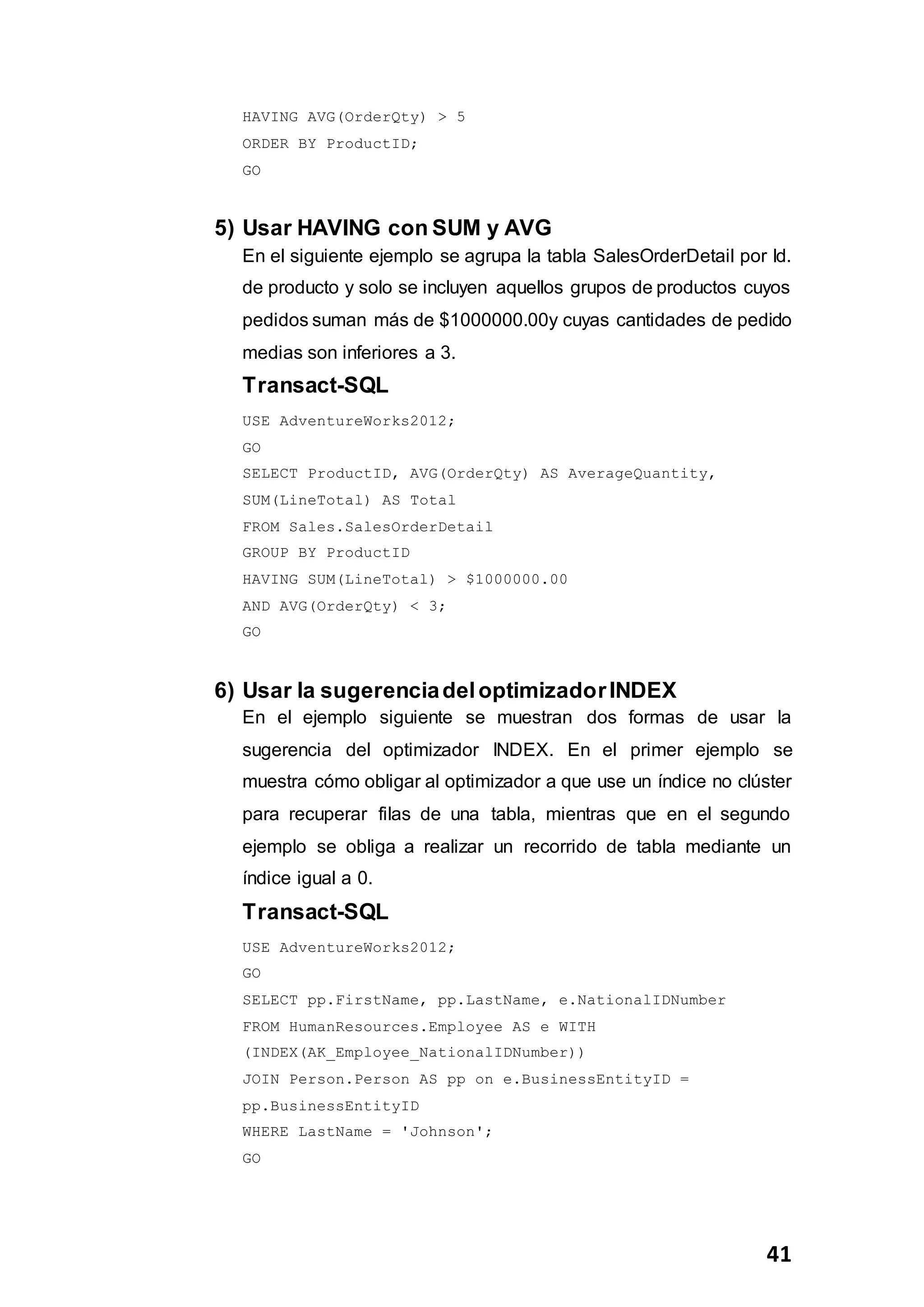 41
HAVING AVG(OrderQty) > 5
ORDER BY ProductID;
GO
5) Usar HAVING con SUM y AVG
En el siguiente ejemplo se agrupa la tabla SalesOrderDetail por Id.
de producto y solo se incluyen aquellos grupos de productos cuyos
pedidos suman más de $1000000.00y cuyas cantidades de pedido
medias son inferiores a 3.
Transact-SQL
USE AdventureWorks2012;
GO
SELECT ProductID, AVG(OrderQty) AS AverageQuantity,
SUM(LineTotal) AS Total
FROM Sales.SalesOrderDetail
GROUP BY ProductID
HAVING SUM(LineTotal) > $1000000.00
AND AVG(OrderQty) < 3;
GO
6) Usar la sugerenciadeloptimizadorINDEX
En el ejemplo siguiente se muestran dos formas de usar la
sugerencia del optimizador INDEX. En el primer ejemplo se
muestra cómo obligar al optimizador a que use un índice no clúster
para recuperar filas de una tabla, mientras que en el segundo
ejemplo se obliga a realizar un recorrido de tabla mediante un
índice igual a 0.
Transact-SQL
USE AdventureWorks2012;
GO
SELECT pp.FirstName, pp.LastName, e.NationalIDNumber
FROM HumanResources.Employee AS e WITH
(INDEX(AK_Employee_NationalIDNumber))
JOIN Person.Person AS pp on e.BusinessEntityID =
pp.BusinessEntityID
WHERE LastName = 'Johnson';
GO
 