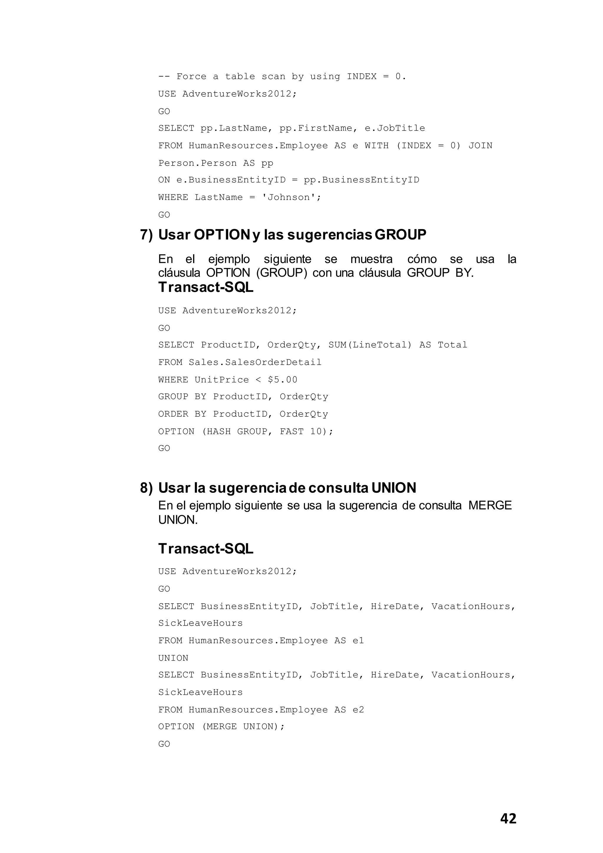 42
-- Force a table scan by using INDEX = 0.
USE AdventureWorks2012;
GO
SELECT pp.LastName, pp.FirstName, e.JobTitle
FROM HumanResources.Employee AS e WITH (INDEX = 0) JOIN
Person.Person AS pp
ON e.BusinessEntityID = pp.BusinessEntityID
WHERE LastName = 'Johnson';
GO
7) Usar OPTIONy las sugerenciasGROUP
En el ejemplo siguiente se muestra cómo se usa la
cláusula OPTION (GROUP) con una cláusula GROUP BY.
Transact-SQL
USE AdventureWorks2012;
GO
SELECT ProductID, OrderQty, SUM(LineTotal) AS Total
FROM Sales.SalesOrderDetail
WHERE UnitPrice < $5.00
GROUP BY ProductID, OrderQty
ORDER BY ProductID, OrderQty
OPTION (HASH GROUP, FAST 10);
GO
8) Usar la sugerenciade consulta UNION
En el ejemplo siguiente se usa la sugerencia de consulta MERGE
UNION.
Transact-SQL
USE AdventureWorks2012;
GO
SELECT BusinessEntityID, JobTitle, HireDate, VacationHours,
SickLeaveHours
FROM HumanResources.Employee AS e1
UNION
SELECT BusinessEntityID, JobTitle, HireDate, VacationHours,
SickLeaveHours
FROM HumanResources.Employee AS e2
OPTION (MERGE UNION);
GO
 