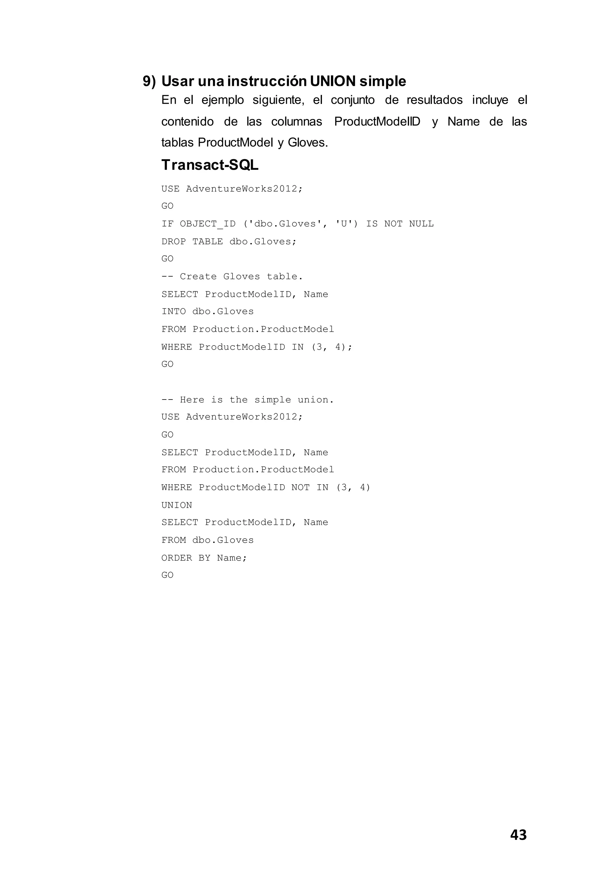 43
9) Usar una instrucción UNION simple
En el ejemplo siguiente, el conjunto de resultados incluye el
contenido de las columnas ProductModelID y Name de las
tablas ProductModel y Gloves.
Transact-SQL
USE AdventureWorks2012;
GO
IF OBJECT_ID ('dbo.Gloves', 'U') IS NOT NULL
DROP TABLE dbo.Gloves;
GO
-- Create Gloves table.
SELECT ProductModelID, Name
INTO dbo.Gloves
FROM Production.ProductModel
WHERE ProductModelID IN (3, 4);
GO
-- Here is the simple union.
USE AdventureWorks2012;
GO
SELECT ProductModelID, Name
FROM Production.ProductModel
WHERE ProductModelID NOT IN (3, 4)
UNION
SELECT ProductModelID, Name
FROM dbo.Gloves
ORDER BY Name;
GO
 