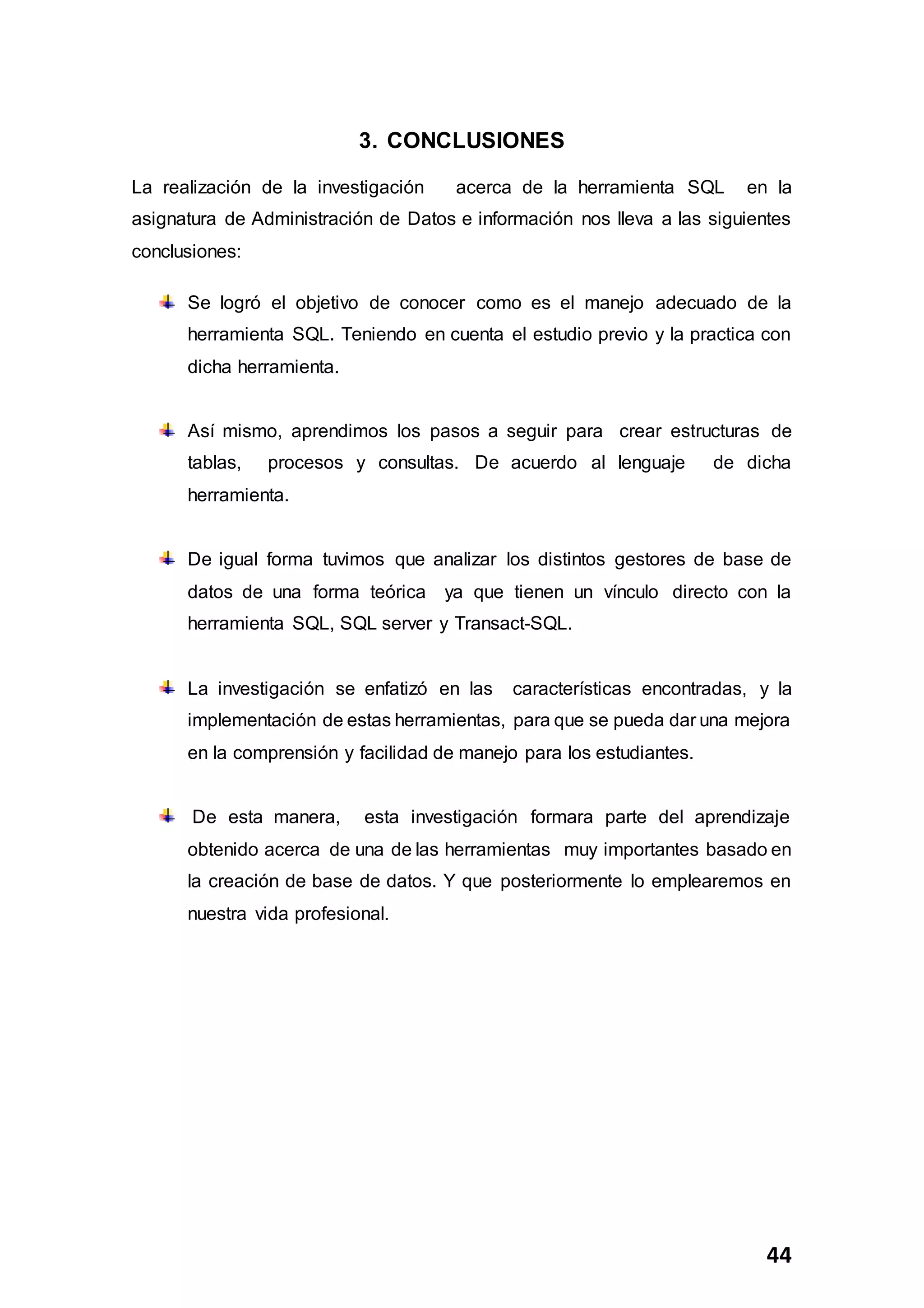 44
3. CONCLUSIONES
La realización de la investigación acerca de la herramienta SQL en la
asignatura de Administración de Datos e información nos lleva a las siguientes
conclusiones:
Se logró el objetivo de conocer como es el manejo adecuado de la
herramienta SQL. Teniendo en cuenta el estudio previo y la practica con
dicha herramienta.
Así mismo, aprendimos los pasos a seguir para crear estructuras de
tablas, procesos y consultas. De acuerdo al lenguaje de dicha
herramienta.
De igual forma tuvimos que analizar los distintos gestores de base de
datos de una forma teórica ya que tienen un vínculo directo con la
herramienta SQL, SQL server y Transact-SQL.
La investigación se enfatizó en las características encontradas, y la
implementación de estas herramientas, para que se pueda dar una mejora
en la comprensión y facilidad de manejo para los estudiantes.
De esta manera, esta investigación formara parte del aprendizaje
obtenido acerca de una de las herramientas muy importantes basado en
la creación de base de datos. Y que posteriormente lo emplearemos en
nuestra vida profesional.
 