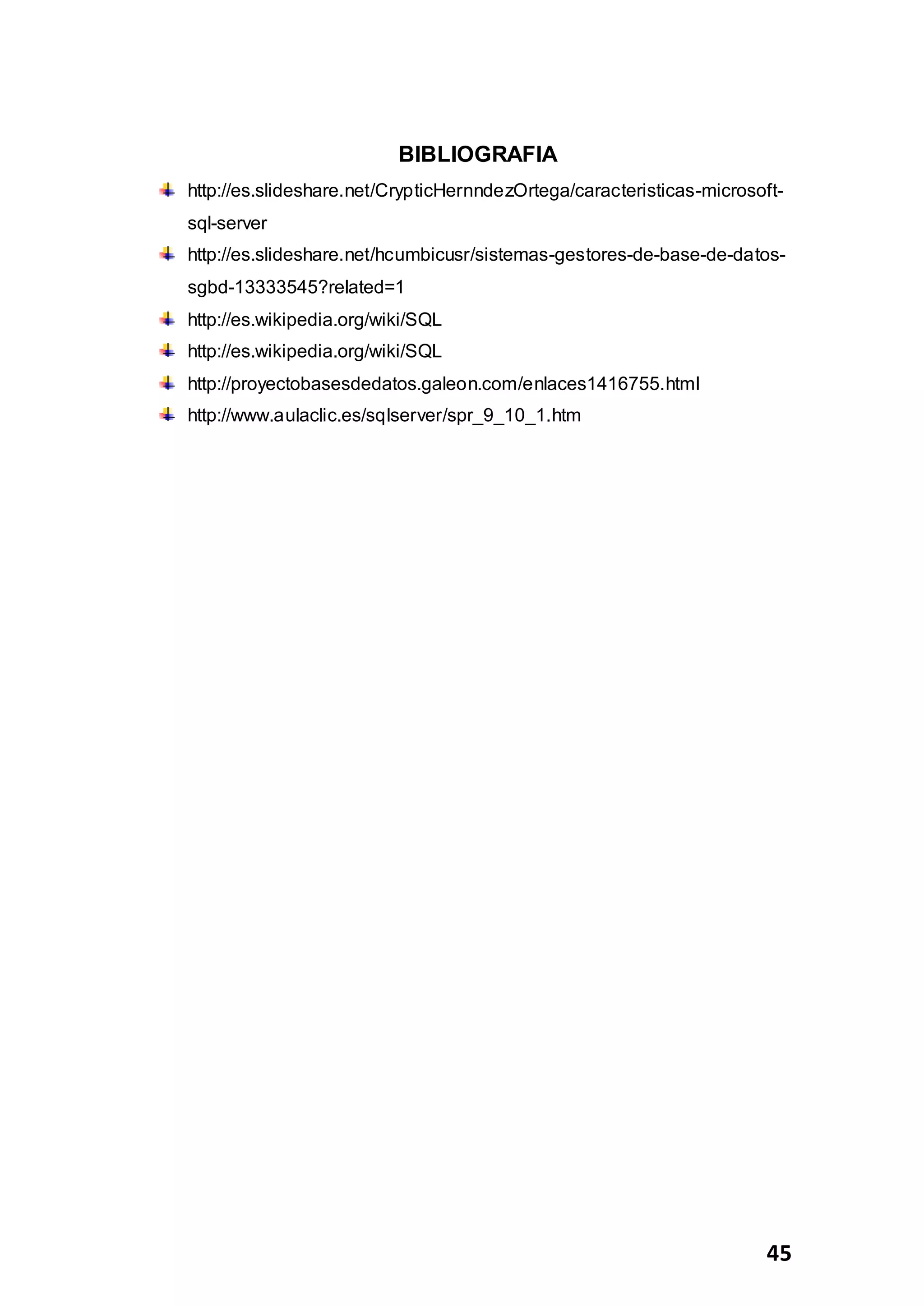 45
BIBLIOGRAFIA
http://es.slideshare.net/CrypticHernndezOrtega/caracteristicas-microsoft-
sql-server
http://es.slideshare.net/hcumbicusr/sistemas-gestores-de-base-de-datos-
sgbd-13333545?related=1
http://es.wikipedia.org/wiki/SQL
http://es.wikipedia.org/wiki/SQL
http://proyectobasesdedatos.galeon.com/enlaces1416755.html
http://www.aulaclic.es/sqlserver/spr_9_10_1.htm
 