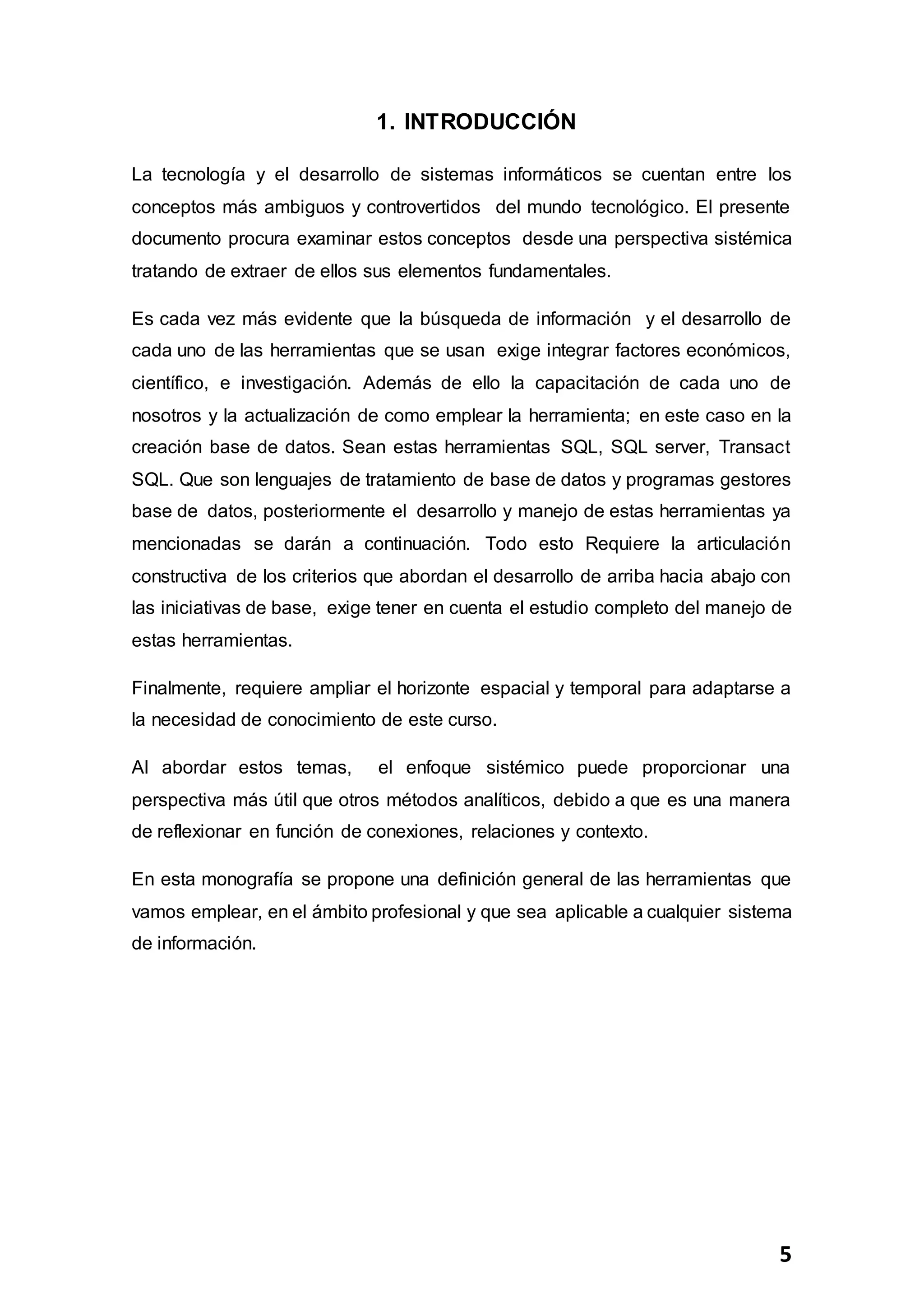 5
1. INTRODUCCIÓN
La tecnología y el desarrollo de sistemas informáticos se cuentan entre los
conceptos más ambiguos y controvertidos del mundo tecnológico. El presente
documento procura examinar estos conceptos desde una perspectiva sistémica
tratando de extraer de ellos sus elementos fundamentales.
Es cada vez más evidente que la búsqueda de información y el desarrollo de
cada uno de las herramientas que se usan exige integrar factores económicos,
científico, e investigación. Además de ello la capacitación de cada uno de
nosotros y la actualización de como emplear la herramienta; en este caso en la
creación base de datos. Sean estas herramientas SQL, SQL server, Transact
SQL. Que son lenguajes de tratamiento de base de datos y programas gestores
base de datos, posteriormente el desarrollo y manejo de estas herramientas ya
mencionadas se darán a continuación. Todo esto Requiere la articulación
constructiva de los criterios que abordan el desarrollo de arriba hacia abajo con
las iniciativas de base, exige tener en cuenta el estudio completo del manejo de
estas herramientas.
Finalmente, requiere ampliar el horizonte espacial y temporal para adaptarse a
la necesidad de conocimiento de este curso.
Al abordar estos temas, el enfoque sistémico puede proporcionar una
perspectiva más útil que otros métodos analíticos, debido a que es una manera
de reflexionar en función de conexiones, relaciones y contexto.
En esta monografía se propone una definición general de las herramientas que
vamos emplear, en el ámbito profesional y que sea aplicable a cualquier sistema
de información.
 