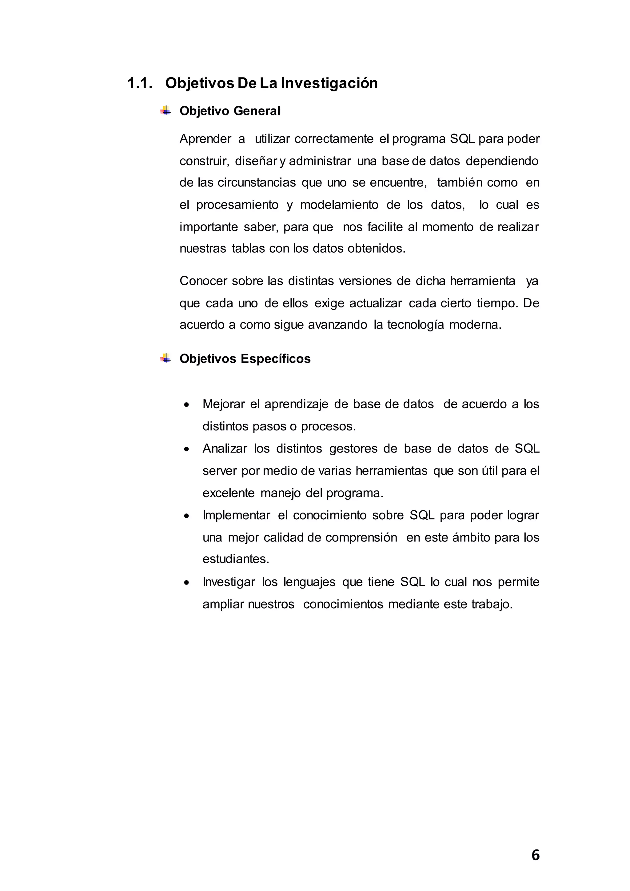 6
1.1. Objetivos De La Investigación
Objetivo General
Aprender a utilizar correctamente el programa SQL para poder
construir, diseñar y administrar una base de datos dependiendo
de las circunstancias que uno se encuentre, también como en
el procesamiento y modelamiento de los datos, lo cual es
importante saber, para que nos facilite al momento de realizar
nuestras tablas con los datos obtenidos.
Conocer sobre las distintas versiones de dicha herramienta ya
que cada uno de ellos exige actualizar cada cierto tiempo. De
acuerdo a como sigue avanzando la tecnología moderna.
Objetivos Específicos
 Mejorar el aprendizaje de base de datos de acuerdo a los
distintos pasos o procesos.
 Analizar los distintos gestores de base de datos de SQL
server por medio de varias herramientas que son útil para el
excelente manejo del programa.
 Implementar el conocimiento sobre SQL para poder lograr
una mejor calidad de comprensión en este ámbito para los
estudiantes.
 Investigar los lenguajes que tiene SQL lo cual nos permite
ampliar nuestros conocimientos mediante este trabajo.
 