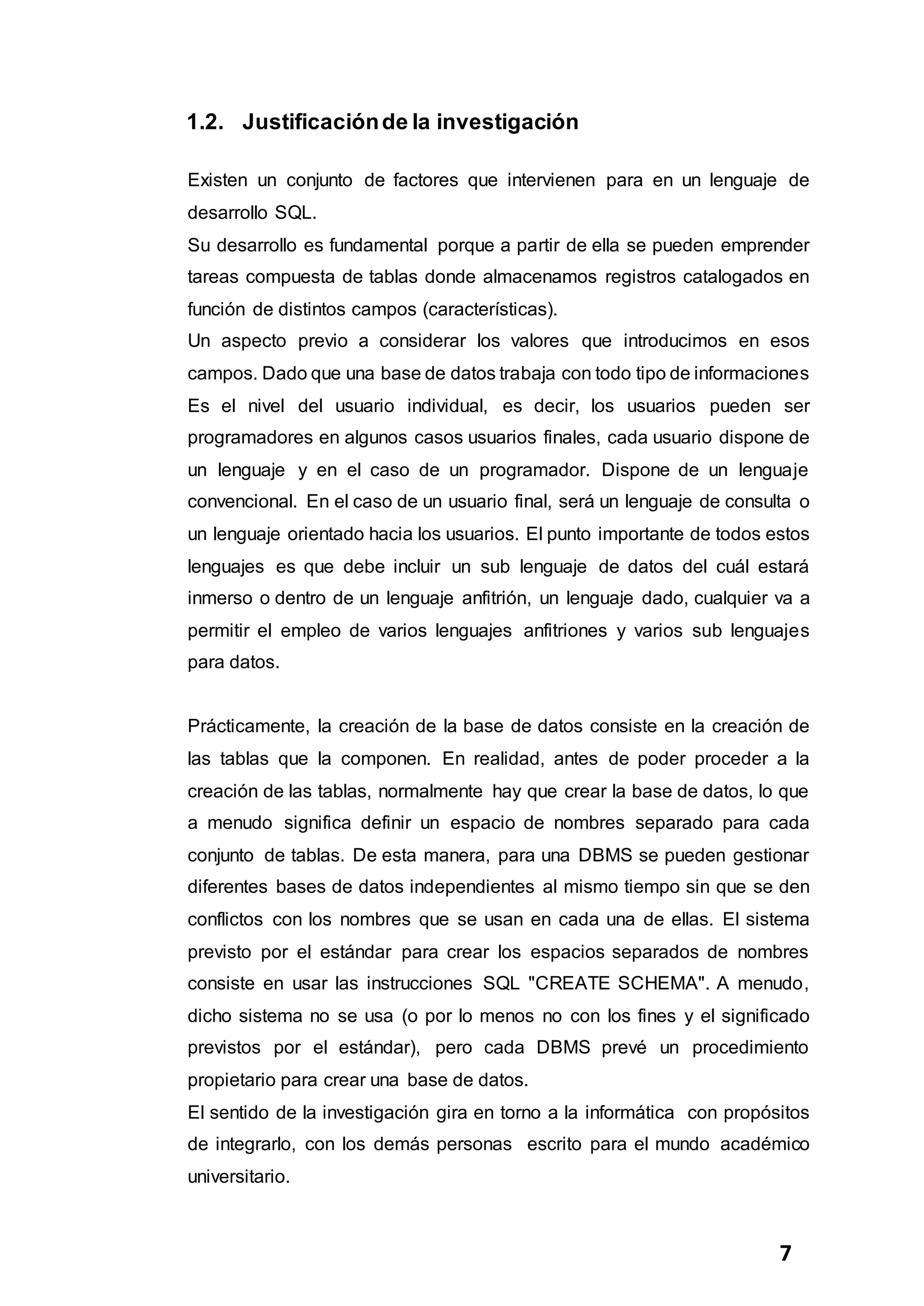 7
1.2. Justificaciónde la investigación
Existen un conjunto de factores que intervienen para en un lenguaje de
desarrollo SQL.
Su desarrollo es fundamental porque a partir de ella se pueden emprender
tareas compuesta de tablas donde almacenamos registros catalogados en
función de distintos campos (características).
Un aspecto previo a considerar los valores que introducimos en esos
campos. Dado que una base de datos trabaja con todo tipo de informaciones
Es el nivel del usuario individual, es decir, los usuarios pueden ser
programadores en algunos casos usuarios finales, cada usuario dispone de
un lenguaje y en el caso de un programador. Dispone de un lenguaje
convencional. En el caso de un usuario final, será un lenguaje de consulta o
un lenguaje orientado hacia los usuarios. El punto importante de todos estos
lenguajes es que debe incluir un sub lenguaje de datos del cuál estará
inmerso o dentro de un lenguaje anfitrión, un lenguaje dado, cualquier va a
permitir el empleo de varios lenguajes anfitriones y varios sub lenguajes
para datos.
Prácticamente, la creación de la base de datos consiste en la creación de
las tablas que la componen. En realidad, antes de poder proceder a la
creación de las tablas, normalmente hay que crear la base de datos, lo que
a menudo significa definir un espacio de nombres separado para cada
conjunto de tablas. De esta manera, para una DBMS se pueden gestionar
diferentes bases de datos independientes al mismo tiempo sin que se den
conflictos con los nombres que se usan en cada una de ellas. El sistema
previsto por el estándar para crear los espacios separados de nombres
consiste en usar las instrucciones SQL "CREATE SCHEMA". A menudo,
dicho sistema no se usa (o por lo menos no con los fines y el significado
previstos por el estándar), pero cada DBMS prevé un procedimiento
propietario para crear una base de datos.
El sentido de la investigación gira en torno a la informática con propósitos
de integrarlo, con los demás personas escrito para el mundo académico
universitario.
 