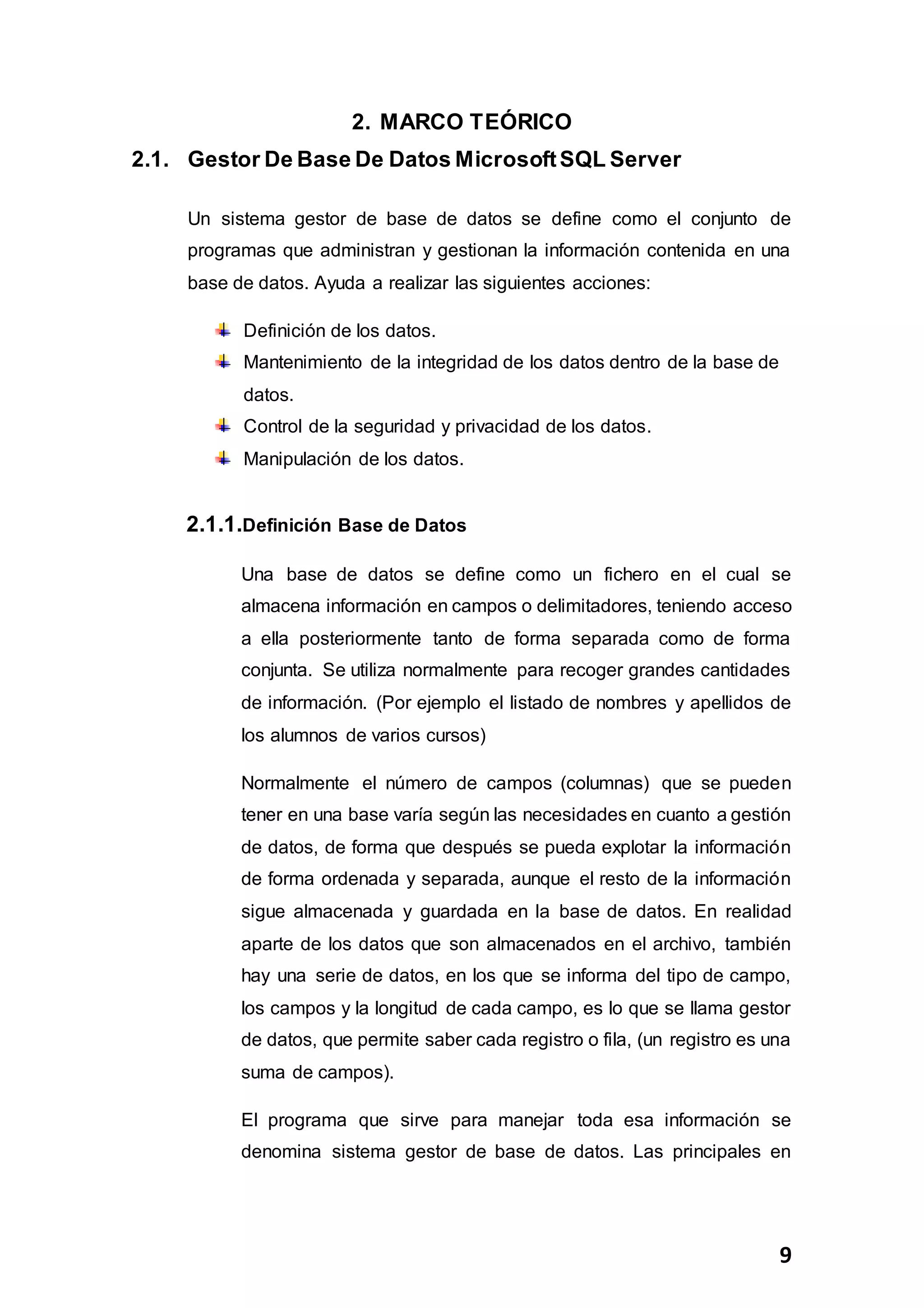 9
2. MARCO TEÓRICO
2.1. Gestor De Base De Datos MicrosoftSQL Server
Un sistema gestor de base de datos se define como el conjunto de
programas que administran y gestionan la información contenida en una
base de datos. Ayuda a realizar las siguientes acciones:
Definición de los datos.
Mantenimiento de la integridad de los datos dentro de la base de
datos.
Control de la seguridad y privacidad de los datos.
Manipulación de los datos.
2.1.1.Definición Base de Datos
Una base de datos se define como un fichero en el cual se
almacena información en campos o delimitadores, teniendo acceso
a ella posteriormente tanto de forma separada como de forma
conjunta. Se utiliza normalmente para recoger grandes cantidades
de información. (Por ejemplo el listado de nombres y apellidos de
los alumnos de varios cursos)
Normalmente el número de campos (columnas) que se pueden
tener en una base varía según las necesidades en cuanto a gestión
de datos, de forma que después se pueda explotar la información
de forma ordenada y separada, aunque el resto de la información
sigue almacenada y guardada en la base de datos. En realidad
aparte de los datos que son almacenados en el archivo, también
hay una serie de datos, en los que se informa del tipo de campo,
los campos y la longitud de cada campo, es lo que se llama gestor
de datos, que permite saber cada registro o fila, (un registro es una
suma de campos).
El programa que sirve para manejar toda esa información se
denomina sistema gestor de base de datos. Las principales en
 