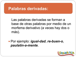 Palabras derivadas:
Las palabras derivadas se forman a
base de otras palabras por medio de un
morfema derivativo (a veces hay dos o
más).
 Por ejemplo: igual-dad, re-buen-o,
paulatin-a-mente.
 