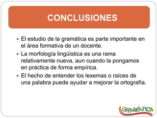 CONCLUSIONES
 El estudio de la gramática es parte importante en
el área formativa de un docente.
 La morfología lingüística es una rama
relativamente nueva, aun cuando la pongamos
en práctica de forma empírica.
 El hecho de entender los lexemas o raíces de
una palabra puede ayudar a mejorar la ortografía.
 