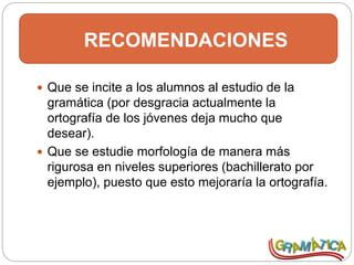 RECOMENDACIONES
 Que se incite a los alumnos al estudio de la
gramática (por desgracia actualmente la
ortografía de los jóvenes deja mucho que
desear).
 Que se estudie morfología de manera más
rigurosa en niveles superiores (bachillerato por
ejemplo), puesto que esto mejoraría la ortografía.
 